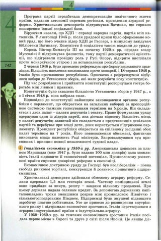 4
Програма партії передбачала демократизацію політичного життя
країни, надання автономії окремим регіонам, проведення аграрної ре-
, форми. Християнських демократів підтримував Ватикан, що сприяло
“І поширенню їхньої соціальної бази.
Віруючим казали, що ХДП - справді народна партія, партія всіх ка­
толиків. У листопаді 1945 р. після урядової кризи було сформовано но­
вий уряд, що його очолив лідер ХДП де Гаспері, в минулому завідувач
бібліотеки Ватикану. Комуністи й соціалісти також входили до уряду.
Король Віктор-Еммануїл ПІ на початку 1920-х pp. передав владу
Муссоліні й підтримував фашистів, тому партії демократичної орієнта­
ції, що відігравали провідну роль у Русі Опору, відкрито виступали
проти монархічного устрою і за встановлення республіки.
142 2 червня 1946 р. було проведено референдум про форму державного прав­
ління. Більшість населення висловилася проти монархії, і 18 червня 1946 р.
Італію було проголошено республікою. Одночасно з референдумом відбу­
лися вибори до Установчих зборів, які мали розробити нову конституцію.
Під час розроблення і прийняття конституції розгорнулася гостра бо-
^ ротьба між лівими і правими.
■** Конституцію було схвалено більшістю Установчих зборів у 1947 p., а
з 1 січня 1948 р. вона набрала сили.
Відповідно до конституції найвищим законодавчим органом респу­
бліки є парламент, що обирається на загальних виборах за пропорцій­
ною системою таємним голосуванням терміном на 5 років. Він склада­
ється з двох палат - палати депутатів і сенату. Право формування уряду
одержував один із лідерів партії, яка дістала відносну більшість місць
у палаті депутатів; зазвичай він складається з представників декількох
партій та перебуває при владі доти, доки користується підтримкою пар­
ламенту. Президент республіки обирається на спільному засіданні обох
палат терміном на 7 років. Його повноваження обмежені, фактично
виконавча влада належить Раді міністрів. Запроваджувався суд при­
сяжних і принцип повної незалежності судової влади.
(^Італійська економіка у 1950-х pp. Американська допомога за пла­
ном Маршалла (вже 1947 р. було надано 100 млн доларів) дала можли­
вість Італії відновити її економічний потенціал. Промисловому розвит­
кові країни сприяли докорінні реформи в економіці.
Економічною доктриною уряду де Гаспері був неолібералізм - повна
свобода ринкової торгівлі, конкуренція й розвиток приватного підпри­
ємництва.
Християнські демократи здійснили обмежену аграрну реформу. Се­
ляни одержали 1,5 млн гектарів землі. Частину поміщицької землі
вони придбали за викуп, решту - завдяки вільному продажеві. При
цьому держава надала селянам кредит. За допомогою державних капі­
таловкладень трохи зменшився розрив між промисловою Північчю і
сільськогосподарським Півднем. Підприємці були змушені підвищити
заробітну платню робітникам. Усе це привело до розширення внутріш­
нього ринку і підтримало економічне зростання. Італія перетворилася з
аграрно-індустріальної країни в індустріально-аграрну.
У 1950-1960-х pp. за темпами економічного зростання Італія посі­
дала перше місце в Європі та друге у світі після Японії. Це явище діс-
--------------------аМА...----------- _____________________________________
 