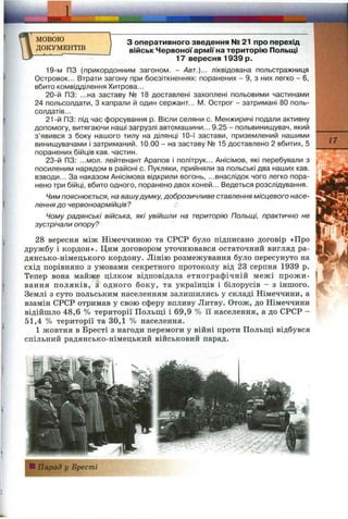 ~jEM A '
I
МОВОЮ
ДОКУМЕНТІВ
з оперативного зведення № 21 про перехід
військ Червоної армії на територію Польщі
17 вересня 1939 р.
19-м ПЗ (прикордонним загоном. - Авт.)... ліквідована польстражниця
Островок... Втрати загону при боєзіткненнях: поранених - 9, з них легко - 6,
вбито комвідділення Хитрова...
20-й ПЗ: ...на заставу № 18 доставлені захоплені польовими частинами
24 польсолдати, З капрали й один сержант... М. Острог - затримані 80 поль-
солдатів...
21-й ПЗ: під час форсування р. Вісли селяни с. І/1енжиричі подали активну
допомогу, витягаючи наші загрузлі автомашини... 9.25 - польвинищувач, який
з’явився з боку нашого тилу на ділянці 10-ї застави, приземлений нашими
винищувачами і затриманий. 10.00 - на заставу № 15 доставлено 2 вбитих, 5
поранених бійців кав. частин.
23-й ПЗ: ...мол. лейтенант Арапов і політрук... Анісімов, які перебували з
посиленим нарядом в районі с. Пукляки, прийняли за польські два наших кав.
взводи... За наказом Анісімова відкрили вогонь, ...внаслідок чого легко пора­
нено три бійці, вбито одного, поранено двох коней... Ведеться розслідування.
Чим пояснюється, на вашудумку, доброзичливе ставлення місцевого насе­
лення до червоноармійців?
Чому радянські війська, які увійшли на територію Польщі, практично не
зустрічали опору?
28 вересня між Німеччиною та СРСР було підписано договір «Про
дружбу і кордон». Цим договором уточнювався остаточний вигляд ра­
дянсько-німецького кордону. Лінію розмежування було пересунуто на
схід порівняно з умовами секретного протоколу від 23 серпня 1939 р.
Тепер вона майже цілком відповідала етнографічній межі прожи­
вання поляків, з одного боку, та українців і білорусів - з іншого.
Землі з суто польським населенням залишились у складі Німеччини, а
взамін СРСР отримав у свою сферу впливу Литву. Отож, до Німеччини
відійшло 48,6 % території Польщі і 69,9 % її населення, а до СРСР -
51,4 % території та 30,1 % населення.
1 жовтня в Бресті з нагоди перемоги у війні проти Польщ,і відбувся
спільний радянсько-німецький військовий парад.
17
ІПарад у Бресті
 