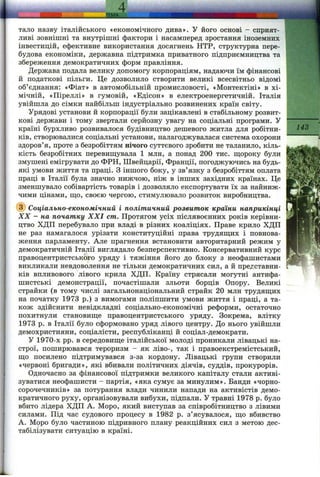 тало назву італійського «економічного дива». У його основі - сприят­
ливі зовнішні та внутрішні фактори і насамперед зростання іноземних
інвестицій, ефективне використання досягнень НТР, структурна пере­
будова економіки, державна підтримка приватного підприємництва та
збереження демократичних форм правління.
Держава подала велику допомогу корпораціям, надаючи їм фінансові
й податкові пільги. Це дозволило створити великі всесвітньо відомі
об’єднання: «Фіат» в автомобільній промисловості, «Монтектіні» в хі­
мічній, «Піреллі» в гумовій, «Едісон» в електроенергетичній. Італія
увійшла до сімки найбільш індустріально розвинених країн світу.
Урядові установи й корпорації були зацікавлені в стабільному розвит­
кові держави і тому звертали серйозну увагу на соціальні програми. У ----------
країні бурхливо розвивалося будівництво дешевого житла для робітни- -^'^3
ків, створювалися соціальні установи, налагоджувалася система охорони
здоров’я, проте з безробіттям нічого суттєвого зробити не таланило, кіль­
кість безробітних перевиш;увала 1 млн, а понад 200 тис. ш;ороку були
змушені емігрувати до ФРН, Швейцарії, Франції, погоджуючись на будь-
які умови життя та праці. З іншого боку, у зв’язку з безробіттям оплата
праці в Італії була значно нижчою, ніж в інших західних країнах. Це
зменшувало собівартість товарів і дозволяло експортувати їх за найниж­
чими цінами, ш;о, своєю чергою, стимулювало розвиток виробництва.
(з) Соціально-економічний і політичний розвиток країни наприкінці
XX - на початку XXI cm. Протягом усіх післявоєнних років керівни­
цтво ХДП перебувало при владі в різних коаліціях. Праве крило ХДП
не раз намагалося урізати конституційні права трудящих і повнова­
ження парламенту. Але прагнення встановити авторитарний режим у
демократичній Італії виглядало безперспективно. Консервативний курс
правоцентристського уряду і тяжіння його до блоку з неофашистами
викликали невдоволення не тільки демократичних сил, а й представни­
ків впливового лівого крила ХДП. Країну стрясали могутні антифа­
шистські демонстрації, почастішали зльоти борців Опору. Великі
страйки (в тому числі загальнонаціональний страйк 20 млн трудяш;их
на початку 1973 р.) з вимогами поліпшити умови життя і праці, а та­
кож здійснити невідкладні соціально-економічні реформи, остаточно
похитнули становиш;е правоцентристського уряду. Зокрема, влітку
1973 р. в Італії було сформовано уряд лівого центру. До нього увійшли
демохристияни, соціалісти, республіканці й соціал-демократи.
У 1970-х pp. в середовищ,е італійської молоді проникали лівацькі на­
строї, поширювався тероризм - як ліво-, так і правоекстремістський,
ш;о посилено підтримувався з-за кордону. Лівацькі групи створили
«червоні бригади», які вбивали політичних діячів, суддів, прокурорів.
Одночасно за фінансової підтримки великого капіталу стали активі­
зуватися неофашисти - партія, «яка сумує за минулим». Банди «чорно­
сорочечників» за потурання влади чинили напади на активістів демо­
кратичного руху, організовували вибухи, підпали. У травні 1978 р. було
вбито лідера ХДП А. Моро, який виступав за співробітництво з лівими
силами. Під час судового процесу в 1982 р. з’ясувалося, ш;о вбивство
А. Моро було частиною підривного плану реакційних сил з метою дес­
табілізувати ситуацію в країні.
 