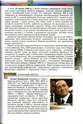 ТЕМА..
А тому 18 квітня 1993 р. в Італії відбувся референдум, який голов­
ним чином стосувався виборчої реформи, особливо порядку виборів до
сенату. Італійський сенат налічує 315 народних обранців. 238 із них
обиралися за мажоритарною системою кваліфікованою більшістю (не
менш як 65 % голосів виборців). Оскільки здобути 65% голосів за роз­
киданості політичних сил в Італії практично нереально, діяла пропор­
ційна система - партії ділили між собою місця в сенаті залежно від
кількості відсотків голосів, здобутих на виборах. Це призводило до всі­
ляких зловживань, насамперед корупції. Тепер, після референдуму, ці
238 сенаторів обираються за мажоритарною системою, але за відносною
більшістю голосів. А це означає послаблення ваги і ролі партій в зако­
нодавчих органах і, в цілому, в державних структурах. Італійці також
висловилися проти державного фінансування партій.
Декретом президента Оскара-Луїджі Скальфаро від 16 січня 1994 р.
парламент було розпуш;ено. Розпуск парламенту XI скликання фак­
тично означав кінець італійської Першої республіки, яка проіснувала
майже півстоліття.
Партії колишньої правлячої більшості намагалися змінити свій імідж
в очах виборців. Так, ХДП розкололася, і її колишнє ядро стало Народ­
ною партією (НПІ). З’явилися нові партії, рухи. Серед них - асоціація
«Вперед, Італіє!» (саме цю фразу вигукують італійські футбольні бо­
лільники). Її створив один з найбільших підприємців країни, медіамаг-
нат Сільвіо Берлусконі. Він скооперувався з іншими партіями і рухами
правого спектру —«Лігою Півночі» на чолі з Умберто Боссі та неофа­
шистським рухом «Національний альянс», очолюваним Джанфранко
Фіні. Внаслідок виборів у березні 1994 р. С. Берлусконі очолив уряд, до
складу якого вперше увійшли неофашисти. Через чотири місяці внаслі­
док міжпартійних розбіжностей і звинувачень прем’єра у незаконних
фінансових операціях С. Берлусконі пішов у відставку.
145
ІСТОРИЧНИЙ ПОРТРЕТ
Сільвіо Берлусконі народився у 1934 р.
Прем’єр-міністр Італії у 1994, 2001-2006 та
2008-2011 pp. Закінчив юридичний факуль­
тет Міланського університету. З 1961 р. за­
ймається бізнесом. Є власником кількох те­
левізійних каналів та газет. У 1986 р. придбав
один з найсильніших у світі футбольний клуб
«Мілан», у 1988 р. - мережу найбільших су­
пермаркетів Італії «La Stando». З 1990 р. -
співвласник видавничого тресту «Арнольдо
Мондаторі едіторе». Крім того, контролює
ряд страхових компаній, інвестиційних та
пенсійних фондів. У 2003 р. записав альбом
власних любовних балад. Протягом політич­
ної кар’єри не менше 15 разів притягався до
суду за звинуваченнями у фінансових махіна­
ціях, дачі хабарів, зв’язках із мафією.
С. Берлусконі
 