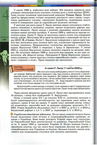 ТеМА
146
У квітні 1996 р. відбулися нові вибори. 284 мандати одержала знов
утворена лівоцентристська коаліція, головну роль у якій відіграє ДПЛС.
Уряд очолив колишній християнський демократ Романс Проді. Новий
прем’єр сформулював головні напрямки діяльності свого уряду: скоро­
чення державного сектору, зменшення безробіття, підвипцення якості
освіти й повернення ліри до європейської валютної системи.
у наступні два роки Зфяду Р. Проді значною мірою поталанило стабілі­
зувати становиш;е в економіці; зокрема, значно скоротився дефіцит дер­
жавного бюджету. Проте заходи з економії державних коштів зачепили
інтереси певної частини італійців. У жовтні 1998 р. вибухнула чергова по­
літична криза. Уряду Р. Проді не вистачило одного голосу для отримання
вотуму довіри. Наступним 56-м прем’єр-міністром у повоєнний час був лі­
дер ДПЛС М. д’Алемо. Потім С. Берлусконі повернувся у крісло прем’єра.
Але вже наступного року почався зріст цін, купівельна спроможність на­
селення знизилась. Незадоволення суспільства викликала і підтримка,
надана Берлусконі СІНА в операціях у Іраку й Афганістані. У квітні
2005 р. коаліція Берлусконі зазнала ниш;івної поразки на місцевих вибо­
рах. На загальних виборах 2006 р. результат був краш;им, та все одно не­
достатнім, аби зберегти посаду. Програвши Р. Проді Берлусконі заііропо-
нував супернику «взяти приклад з інших європейських країн», «об’єднати
сили і керувати в згоді». Проді відкинув цю пропозицію.
ПОГЛЯД
УЧАСНИКА ПОДІЙ
ІЗ заяви Р. Проді 11 квітня 2006 р.
Ми постали перед виборцями у якості чітко обумовле­
ної коаліції. Виборчий закон відводить нам таку кількість депутатів у нижній і
верхній палаті, яка дозволяє нам керувати. IVIh будемо керувати саме таким
чином, як це встановлено законом, і як ми зобов’язані чинити перед лицем на­
ших співгромадян , які за нас голосували... Я... буду керувати країною для всіх
італійців, а не тільки заради тих, хто голосував за нас.
Запропонуйте шляхи виходу з ситуації, коли перевага партії-переможця ви­
мірюється від менше одного до кількох відсотків. Свою точкузору обґрунтуйте.
Через світову фінансову кризу уряд Р. Проді зміг протриматися лише
18 місяців, і знову був «поборений» С. Берлусконі.
Отож, в останні роки XX і на початку XXI ст. політична ситуація в
Італії характеризується нестабільністю, ш,о спричиняє часті зміни, як
правило, одних й тих же урядів. У країні існує значний сектор «тіньо­
вої економіки», масштаби якої, за деякими оцінками, досягають 15 %
ВВП. Рівень безробіття збільшився з 6,2 % в 2007 р. до 8,4 % в 2010 р.
Бюджетний дефіцит з 1,5 % у 2007 р. перевиш;ив 5 % в 2010 р.
@ Українсько-італійські відносини. Після краху комуністичного блоку
Італія налагоджує тісні зв’язки зі східноєвропейськими країнами, зо­
крема з Україною. Вона надає допомогу Україні через такі структури,
як Європейський банк реконструкції та розвитку. Європейський Союз
та ін. У травні 1995 р. президент України Л. Кучма відвідав Італію з
офіційним візитом, під час якого було підписано Договір про дружбу і
співробітництво між Україною та Італією. Загалом існують значні мож­
ливості для покраш;ання стосунків між нашими державами.
 