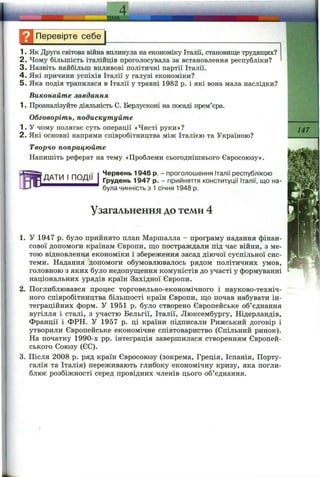 ТЕМА.
Н Перевірте себе^
1. Як Друга світова війна вплинула на економіку Італії, становище трудящих?
2. Чому більшість італійців проголосувала за встановлення республіки?
3. Назвіть найбільш впливові політичні партії Італії.
4 . Які причини успіхів Італії у галузі економіки?
5. Яка подія трапилася в Італії у травні 1982 р. і які вона мала наслідки?
Виконайте завдання
1. Проаналізуйте діяльність С. Берлусконі на посаді прем’єра.
Обговоріть, подискутуйте
1. У чому полягає суть операції «Чисті руки»?
2. Які основні напрями співробітництва між Італією та Україною?
Творчо попрацюйте
Напишіть реферат на тему «Проблеми сьогоднішнього Євросоюзу».
ДАТИ І ПОДІЇ
Червень 1946 р. - проголошення Італії республікою
Грудень 1947 р. - прийняття конституції Італії, що на­
була чинність з 1січня 1948 р.
147
Узагальнення до теми 4
1. у 1947 р. було прийнято план Маршалла - програму надання фінан­
сової допомоги країнам Європи, що постраждали під час війни, з ме­
тою відновлення економіки і збереження засад діючої суспільної сис­
теми. Надання допомоги обумовлювалось рядом політичних умов,
головною з яких було недопущення комуністів до участі у формуванні
національних урядів країн Західної Європи.
2. Поглиблювався процес торговельно-економічного і науково-техніч-
ного співробітництва більшості країн Європи, що почав набувати ін­
теграційних форм. У 1951 р. було створено Європейське об’єднання
вугілля і сталі, з участю Бельгії, Італії, Люксембургу, Нідерландів,
Франції і ФРН. У 1957 р. ці країни підписали Римський договір і
утворили Європейське економічне співтовариство (Спільний ринок).
На початку 1990-х pp. інтеграція завершилася створенням Європей­
ського Союзу (ЄС).
3. Після 2008 р. ряд країн Євросоюзу (зокрема, Греція, Іспанія, Порту­
галія та Італія) переживають глибоку економічну кризу, яка погли­
блює розбіжності серед провідних членів цього об’єднання.
 