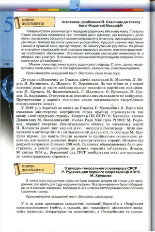 5
МОВОЮ
ДОКУМЕНТІВ
150
ІЗ вставок, зроблених Й . Сталіним до тексту
його «Короткої біографії»
Товариш Сталін розвинув далі передову радянську військову науку. Товариш
Сталін розробив положення про постііЯно діючі фактори, що вирішують долю
війни, про активну оборону й закони контрнаступу й наступу, про взаємодію ро­
дів військ і бойової техніки в сучасних умовах війни, про ролі значних мас танків
і авіації в сучасній війні, про артилерію, як наймогутніший рід військ. На різних
етапах війни сталінський геній знаходив правильні рішення, повністю враховую­
чи особливості обстановки. Сталінське військове мистецтво виявилося як в
обороні, так і у наступі. З геніальною проникливістю розгадував товариш Сталін
плани ворога й відбивав їх.
...Маючи повну підтримку всього радянського народу, Сталін, однак, не до­
пускав у своїй діяльності й тіні зарозумілості, зазнайства, самозамилування.
Прокоментуйте наведений текст. Висловіть свою точкузору.
До кола найближчих до Сталіна діячів належали В. Молотов, Л. Бе-
рія, Л. Каганович, А. Жданов, К. Ворошилов. За час війни та у перші
повоєнні роки до нього ввійшло молоде покоління партійних працівни­
ків: М. Хрущов, М. Вознесенський, Г. Маленков, О. Кузнєцов, М. Сус­
лов, В. Андріанов. Стосунки між деякими з них складалися не найкраш;е.
Протистояння у верхніх ешелонах влади посилювалося хворобливою
підозріливістю вождя.
у 1949 р. у боротьбі за вплив на Сталіна Г. Маленков і Л. Берія (він
очолював міністерство внутрішніх справ країни) спровокували так
звану «ленінградську справу». Секретар ЦК КПРС О. Кузнєцов, голова
Держплану М. Вознесенський, голова Ради Міністрів РРФСР М. Родіо-
нов, перший секретар Ленінградського обкому та міськкому партії
П. Попков та деякі інші керівні діячі - вихідці з Ленінграду - були зви­
нувачені в антипартійній і антидержавній діяльності. Із спогадів М. Хру­
щова відомо, що навіть Сталін вагався із прийняттям остаточного рі­
шення, але врешті дозволив Берія «розкручувати» справу. Загалом під
репресії потрапило близько 200 осіб. Головних обвинувачених було роз­
стріляно, а решту засуджено до різних термінів ув’язнення. Згодом,
ЗО квітня 1954 p., Верховний суд СРСР реабілітував усіх, хто проходив
за «ленінградською справою».
МОВОЮ
ДОКУМЕНТІВ
З довідки генерального прокурора СРСР
Р. Руденка для першого секретаря ЦК КПРС
М. Хрущова
З точки зору юридичних норм не було жодних доказів не тільки для засу­
дження, але навіть для суду над цими людьми. Все звинувачення було побудова­
не на їх власних зізнаннях, вирваних в них шляхом застосування психологічних
і фізичних тортур.
Прокоментуйте наведений текст. Висловіть свою думку.
У ті ж роки проходили ідеологічні кампанії боротьби з «безрідним
космополітизмом» (тобто, з людьми, які «надмірно» цікавилися захід­
ними музикою, літературою та живописом), з «безідейними та ідеоло­
 