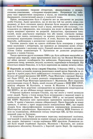 гічно шкідливими» творами літератури, «формалізмом» у музиці,
вченими-генетиками, «лікарями-терористами». Потрапили під забо­
рону такі перспективні напрямки у науці, як квантова фізика, теорія
ймовірності, статистичний аналіз у соціології тощо.
Проте, несправедливо було б віднести все це виключно на рахунок
особи Сталіна. Адже зрозуміло, що ні він (на той час досить хвора уже
людина), ні його оточення просто фізично були нездатні відстежувати
будь-які більш-менш значні події у науці, мистецтві або культурі, і по­
кладалися на інформацію, яка походила від колег за фахом майбутніх
жертв нищівної критики чи репресій. Аналогічно, працівники спец-
служб, яким доручалася перевірка тих або інших «сигналів громад­
ськості» про чиюсь шкідницьку чи ворожу діяльність, зверталися по
експертизу відповідних спеціалістів. А отже, йшлося про конкурентну
боротьбу, здійснювану з допомогою і руками влади.
Система доносів один на одного особливо була поширена у середо­
вищі науковців і літераторів, що призвело до знищення цілих літера­
турних напрямів і наукових шкіл. Єдиний виняток становить музика -
голова Союзу композиторів Т. Хрєнніков не дозволив репресувати
жодного з членів Спілки.
Також протягом другої половини 1940-х pp. було здійснено масштабні де­
портації ряду народів, серед представників яких під час Великої Вітчизня­
ної війни процент колаборантів був найвищим. Переселення торкнулися
кримських татар, чеченців, інгушів, калмиків, карачаївців та балкарців. Що
стосується німців Поволжя, то їх було переселено на самому початку війни.
@ Боротьба за владу після смерті Сталіна. 5 березня 1953 р. Сталін
пом^ір. з його останнім подихом розпочався новий виток боротьби за лі­
дерство в країні.серед його найближчого оточення. Наступного дня від­
булося об’єднане засідання ЦК КПРС, Ради Міністрів і президії Верхов­
ної Ради СРСР, де й стався розподіл повноважень у керівництві. На
посаду голови Ради Міністрів призначили Г. Маленкова. Його першими
заступниками стали Л. Берія, який очолив об’єднане з МДБ МВС СРСР,
міністр оборони М. Булганін, а також В. Молотов і Л. Каганович.
М. Хрущову було доручено «зосередитися на керівництві секретаріатом
ЦК КПРС», де він обіймав посаду першого секретаря.
9 березня відбувся похорон Сталіна, під час якого у товчії загинули
сотні людей. Труну з тілом вождя було встановлено у мавзолеї поруч із
ленінським саркофагом. Вже 10 березня 1953 р. на засіданні президії
ЦК КПРС Маленков вніс пропозицію припинити пропаганду культу
особи. У країні з’явились ознаки лібералізації. Проте боротьба за владу
тривала. 4 квітня у пресі надрукували повідомлення МВС, що справа
лікарів була сфальсифікованою колишнім керівництвом колишнього
Міністерства держбезпеки. Враховуючи, що міністр МДБ Ігнатьєв пі­
шов на підвищення, обійнявши посаду секретаря ЦК, це був опосеред­
кований удар по Хрущову.
З ініціативи Л. Берія розпочався перегляд національної політики,
пов’язаний із призначенням на керівні посади в республіках саме місце­
вих кадрів. Авторитет і вплив керівника МВС зростали. Розвитком по­
дій були вкрай стурбовані Хрущов, Маленков і Булганін, які зуміли
сформувати абсолютну більшість у боротьбі проти Берії. Це партокра-
151
 