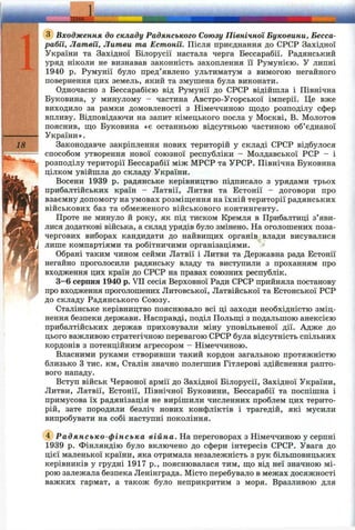 ІШ А .
Входження до складу Радянського Союзу Північної Буковини, Бесса-
рабії, Латвії, Литви та Естонії. Після приєднання до СРСР Західної
України та Західної Білорусії настала черга Бессарабії. Радянський
уряд ніколи не визнавав законність захоплення її Румунією. У липні
1940 р. Румунії було пред’явлено ультиматум з вимогою негайного
повернення цих земель, який та змушена була виконати.
Одночасно з Бессарабією від Румунії до СРСР відійшла і Північна
Буковина, у минулому - частина Австро-Угорської імперії. Це вже
виходило за рамки домовленості з Німеччиною ш;одо розподілу сфер
впливу. Відповідаючи на запит німецького посла у Москві, В. Молотов
пояснив, що Буковина «є останньою відсутньою частиною об’єднаної
України».
18 Законодавче закріплення нових територій у складі СРСР відбулося
способом утворення нової союзної республіки - Молдавської РСР - і
розподілу території Бессарабії між МРСР та УРСР. Північна Буковина
цілком увійшла до складу України.
Восени 1939 р. радянське керівництво підписало з урядами трьох
прибалтійських країн - Латвії, Литви та Естонії - договори про
взаємну допомогу на умовах розміщення на їхній території радянських
військових баз та обмеженого військового контингенту.
Проте не минуло й року, як під тиском Кремля в Прибалтиці з’яви­
лися додаткові війська, а склад урядів було змінено. На оголошених поза­
чергових виборах кандидати до найвищих органів влади висувалися
лише компартіями та робітничими організаціями.
Обрані таким чином сейми Латвії і Литви та Державна рада Естонії
негайно проголосили радянську владу та виступили з проханням про
входження цих країн до СРСР на правах союзних республік.
3—6 серпня 1940 р. VII сесія Верховної Ради СРСР прийняла постанову
про входження проголошених Литовської, Латвійської та Естонської РСР
до складу Радянського Союзу.
Сталінське керівництво пояснювало всі ці заходи необхідністю зміц­
нення безпеки держави. Насправді, поділ Польщі з подальшою анексією
прибалтійських держав приховували міну уповільненої дії. Адже до
цього важливою стратегічною перевагою СРСР була відсутність спільних
кордонів з потенційним агресором - Німеччиною.
Власними руками створивши такий кордон загальною протяжністю
близько З тис. км, Сталін значно полегшив Гітлерові здійснення рапто­
вого нападу.
Вступ військ Червоної армії до Західної Білорусії, Західної України,
Литви, Латвії, Естонії, Північної Буковини, Бессарабії та поспішна і
примусова їх радянізація не вирішили численних проблем цих терито­
рій, зате породили безліч нових конфліктів і трагедій, які мусили
випробувати на собі наступні покоління.
(4) Радянсько-ф інська війна. На переговорах з Німеччиною у серпні
1939 р. Фінляндію було включено до сфери інтересів СРСР. Увага до
цієї маленької країни, яка отримала незалежність з рук більшовицьких
керівників у грудні 1917 p., пояснювалася тим, що від неї значною мі­
рою залежала безпека Ленінграда. Місто перебувало в межах досяжності
важких гармат, а також було неприкритим з моря. Вразливою для
 