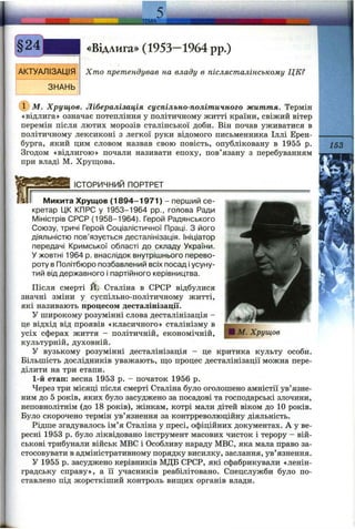 ТЕМА
АКТУАЛІЗАЦІЯ
ЗНАНЬ
«Відлига» (1953—1964 pp.)
Хто претендував на владу в післясталінському ЦЕ?
(Г) М. Хрущов. Лібералізація суспільно-політичного життя. Термін
«відлига» означає потепління у політичному житті країни, свіжий вітер
перемін після лютих морозів сталінської доби. Він почав уживатися в
політичному лексиконі з легкої руки відомого письменника Іллі Ерен-
бурга, який цим словом назвав свою повість, опубліковану в 1955 р.
Згодом «відлигою» почали називати епоху, пов’язану з перебуванням
при владі М. Хрущова.
153
ІСТОРИЧНИЙ ПОРТРЕТ
■ М. Хрущов
Микита Хрущов (1 8 94 -1 9 71 ) - перший се­
кретар ЦК КПРС у 1953-1964 pp., голова Ради
Міністрів СРСР (1958-1964). Герой Радянського
Союзу, тричі Герой Соціалістичної Праці. З його
діяльністю пов’язується десталінізація. Ініціатор
передачі Кримської області до складу України.
У жовтні 1964 р. внаслідок внутрішнього перево­
роту в Політбюро позбавлений всіх посад і усуну­
тий від державного і партійного керівництва.
Після смерті Й. Сталіна в СРСР відбулися
значні зміни у суспільно-політичному житті,
які називають процесом десталінізації.
У широкому розумінні слова десталінізація -
це відхід від проявів «класичного» сталінізму в
усіх сферах життя - політичній, економічній,
культурній, духовній.
у вузькому розумінні десталінізація - це критика культу особи.
Більшість дослідників уважають, щ;о процес десталінізації можна пере­
ділити на три етапи.
1-й етап: весна 1953 р. - початок 1956 р.
Через три місяці після смерті Сталіна було оголошено амністії ув’язне­
ним до 5 років, яких було засуджено за посадові та господарські злочини,
неповнолітнім (до 18 років), жінкам, котрі мали дітей віком до 10 років.
Було скорочено термін ув’язнення за контрреволюційну діяльність.
Рідше згадувалось ім’я Сталіна у пресі, офіційних документах. А у ве­
ресні 1953 р. було ліквідовано інструмент масових чисток і терору - вій­
ськові трибунали військ МВС і Особливу нараду МВС, яка мала право за­
стосовувати в адміністративному порядку висилку, заслання, ув’язнення.
У 1955 р. засуджено керівників МДБ СРСР, які сфабрикували «ленін­
градську справу», а її учасників реабілітовано. Спецслужби було по­
ставлено під жорсткіший контроль вищих органів влади.
 