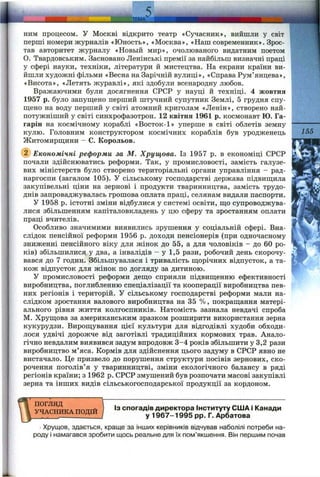 НИМ процесом, у Москві відкрито театр «Сучасник», вийшли у світ
перші номери журналів «Юность», «Москва», «Наш современник». Зрос­
тав авторитет журналу «Новьій мир», очолюваного видатним поетом
О. Твардовським. Засновано Ленінські премії за найбільш визначні праці
у сфері науки, техніки, літератури й мистецтва. На екрани країни ви­
йшли художні фільми «Весна на Зарічній вулиці», «Справа Рум’янцева»,
«Висота», «Летять журавлі», які здобули всенародну любов.
Вражаючими були досягнення СРСР у науці й техніці. 4 жовтня
1957 р. було запуш;ено перший штучний супутник Землі, 5 грудня спу­
щено на воду перший у світі атомний криголам «Ленін», створено най­
потужніший у світі синхрофазотрон. 12 квітня 1961 р. космонавт Ю. Га-
гарін на космічному кораблі «Восток-1» уперше в світі облетів земну
кулю. Головним конструктором космічних кораблів був уродженець
Житомирщини - С. Корольов.
155
Економічні реформи за М. Хрущова. Із 1957 р. в економіці СРСР
почали здійснюватись реформи. Так, у промисловості, замість галузе­
вих міністерств було створено територіальні органи управління - рад-
наргоспи (загалом 105). У сільському господарстві держава підвищила
закупівельні ціни на зернові і продукти тваринництва, замість трудо­
днів запроваджувалась грошова оплата праці, селянам видали паспорти.
У 1958 р. істотні зміни відбулися у системі освіти, що супроводжува­
лися збільшенням капіталовкладень у цю сферу та зростанням оплати
праці вчителів.
Особливо значимими виявились зрушення у соціальній сфері. Вна­
слідок пенсійної реформи 1956 р. доходи пенсіонерів (при одночасному
зниженні пенсійного віку для жінок до 55, а для чоловіків - до 60 ро­
ків) збільшилися у два, а інвалідів - у 1,5 рази, робочий день скорочу­
вався до 7 годин. Збільшувалася і тривалість щорічних відпусток, а та­
кож відпусток для жінок по догляду за дитиною.
У промисловості реформи дещо сприяли підвищенню ефективності
виробництва, поглибленню спеціалізації та кооперації виробництва пев­
них регіонів і територій, у сільському господарстві реформи мали на­
слідком зростання валового виробництва на 35 %, покращання матері­
ального рівня життя колгоспників. Натомість зазнала невдачі спроба
М. Хрущова за американським зразком розширити використання зерна
кукурудзи. Вирощування цієї культури для відгодівлі худоби обходи­
лося удвічі дорожче від заготівлі традиційних кормових трав. Анало­
гічно невдалим виявився задум впродовж 3-4 років збільшити у 3,2 рази
виробництво м’яса. Кормів для здійснення цього задуму в СРСР явно не
вистачало. Це призвело до порушення структури посівів зернових, ско­
рочення поголів’я у тваринництві, зміни екологічного балансу в ряді
регіонів країни; з 1962 р. СРСР змушений був розпочати масові закупівлі
зерна та інших видів сільськогосподарської продукції за кордоном.
ПОГЛЯД
УЧАСНИКА ПОДІЙ
ІЗ спогадів директора Інституту США і Канади
у 1967-1995 pp. Г. Арбатова
Хрущов, здається, краще за інших керівників відчував наболілі потреби на­
роду і намагався зробити щось реальне для їх пом’якшення. Він першим почав
 
