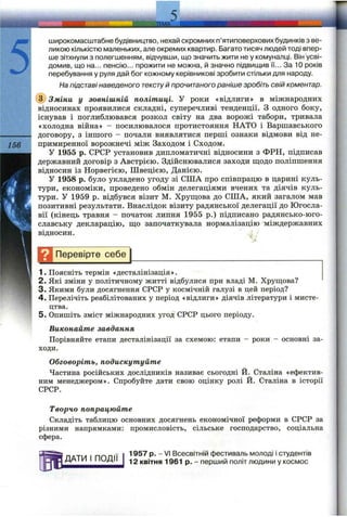 5
широкомасштабне будівництво, нехай скромних п’ятиповерхових будинків з ве­
ликою кількістю маленьких, але окремих квартир. Багато тисяч людей тоді впер­
ше зітхнули з полегшенням, відчувши, що значить жити не у комуналці. Він усві­
домив, що на... пенсію... прожити не можна, й значно підвищив її... За 10 років
перебування у руля дай бог кожному керівникові зробити стільки для народу.
На підставі наведеного текстуй прочитаного раніше зробіть свій коментар.
(з) Зміни у зовнішній політиці. У роки «відлиги» в міжнародних
відносинах проявилися складні, суперечливі тенденції. З одного боку,
існував і поглиблювався розкол світу на два ворожі табори, тривала
«холодна війна» - посилювалося протистояння НАТО і Варшавського
---------- договору, з іншого - почали виявлятися перші ознаки відмови від не-
1 5 0 примиренної ворожнечі між Заходом і Сходом.
У 1955 р. СРСР установив дипломатичні відносини з ФРН, підписав
державний договір з Австрією. Здійснювалися заходи ш;одо поліпшення
відносин із Норвегією, Швецією, Данією.
У 1958 р. було укладено угоду зі США про співпрацю в царині куль­
тури, економіки, проведено обмін делегаціями вчених та діячів куль­
тури. У 1959 р. відбувся візит М. Хруш;ова до США, який загалом мав
позитивні результати. Внаслідок візиту радянської делегації до Югосла­
вії (кінець травня - початок липня 1955 р.) підписано радянсько-юго­
славську декларацію, ш;о започаткувала нормалізацію міждержавних
відносин.
Щ Перевірте себе
1. Поясніть термін «десталінізація».
2. Які зміни у політичному житті відбулися при владі М. Хрущова?
3. Якими були досягнення СРСР у космічній галузі в цей період?
4. Перелічіть реабілітованих у період «відлиги» діячів літератури і мисте­
цтва.
5. Опишіть зміст міжнародних угод СРСР цього періоду.
Виконайте завдання
Порівняйте етапи десталінізації за схемою: етапи - роки - основні за­
ходи.
Обговоріть, подискутуйте
Частина російських дослідників називає сьогодні Й. Сталіна «ефектив­
ним менеджером». Спробуйте дати свою оцінку ролі Й. Сталіна в історії
СРСР.
Творчо попрацюйте
Складіть таблицю основних досягнень економічної реформи в СРСР за
різними напрямками: промисловість, сільське господарство, соціальна
сфера.
ДАТИ І ПОДІЇ
1957 р. - VI Всесвітній фестиваль молоді І студентів
12 квітня 1961 р. - перший політ людини у космос
 