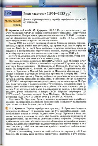 :JEM A.
АКТУАЛІЗАЦІЯ
ЗНАНЬ
Роки «застою» (1964—1985 pp.)
Дайте характеристику періоду перебування при владі
М. Хрущова.
(Т) Усунення від влади М. Хрущова. 1962-1964 pp. залишились у па­
м’яті трудящих СРСР як період внутрішнього безвладдя і наростання
напруженості. Погіршилося продовольче постачання. У 1962 р. сталося
значне підвиш;ення цін на продовольчі товари - на 25-40 %. Це викли­
кало невдоволення широких верств населення.
Восени 1963 p., в десяті роковини обрання Хрущова першим секрета­
рем ЦК, у країні виник дефіцит хліба, що призвело до паніки серед на­
селення. Вихід із ситуації було знайдено: термінова закупівля зерна за
кордоном і використання стратегічних запасів, впровадження талонів
на хліб (уперше після скасування продовольчих карток 1947 p.).
До того ж, людина, яка дорікала Сталіну у нескромності, тепер при­
хильно ставилася до славослів’я на свою адресу.
Відставка першого секретаря ЦК КПРС, голови Ради Міністрів СРСР
стала неминучою. Найбільшу активність в усуненні Хрущова від влади
відіграли його ставленики - Л. Брежнєв, М. Суслов, М. Ігнатов, О. Ше-
лепін. їх підтримали О. Косигін, В. Семичастний. Скориставшись від­
сутністю Хрущова у Москві (він разом із Мікояном відпочивав у Пі-
цунді), опозиція підготувала засідання президії та пленуму ЦК. Потім
М. Хрущова викликали у Москву нібито для розв’язання невідкладних
питань розвитку сільського господарства. 14 жовтня 1964 р. на пленумі
ЦК КПРС зі звинувачувальною доповіддю проти нього виступив М. Сус­
лов. Звинуваченого у волюнтаризмі, суб’єктивізмі, порушенні норм ко­
легіальності керівництва партією та країною, післясталінського рефор­
матора було усунено з усіх посад і відправлено на пенсію, а його ім’я на
двадцять років викреслено з історії СРСР. Першим секретарем ЦК
КПРС став Л. Брежнєв, головою Ради Міністрів - О. Косигін. Президію
Верховної Ради СРСР (із липня 1964 р.) очолив А. Мікоян.
Відставка М. Хрущова була зумовлена невдоволенням партійного
апарату, представників військово-промислового комплексу, байдужістю
суспільства та його інтелектуальної еліти.
(5) Л. І. Брежнєв. Період перебування при владі Л. Брежнєва історики
оцінюють по-різному. У кожному разі, це був найстабільніший і най-
спокійніший період в історії Радянського Союзу. Брежнєв і його ото­
чення, значно у меншому ступені, ніж Хрущов, виявляли схильність до
реформаторства, що дозволяло уникнути зайвих потрясінь. Ставку було
зроблено на повільне, кількапроцентне збільшення економічних показ­
ників, що дозволяло поступово підвищувати рівень життя людей. СРСР
став єдиною у світі самодостатньою країною, повністю забезпеченою
власними ресурсами.
Проте, з іншого боку, зовнішня стабільність приховувала у собі й не­
безпеку. По-перше, така система стримувала ініціативу і рух вперед.
157
 