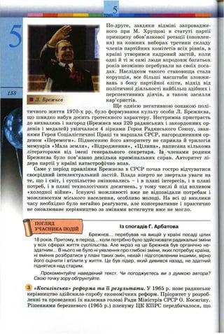По-друге, завдяки відміні запровадже­
ного при М. Хрущові в статуті партії
принципу обов’язкової ротації (оновлен­
ня) на кожних виборах третини складу
членів партійних комітетів всіх рівнів, в
країні утворився кадровий застій, коли
одні й ті ж самі люди впродовж багатьох
років незмінно перебували на своїх поса­
дах. Наслідком такого становища стала
корупція, все більші масштаби зловжи­
вань з боку партійної еліти, відхід від
політичної діяльності найбільш здібних і
перспективних діячів, а також засилля
кар’єристів.
Ще однією негативною ознакою полі­
тичного життя 1970-х pp. було формування культу особи Л. Брежнєва,
що швидко набув досить гротескного характеру. Нестримна пристрасть
до вихвгілянь і нагород (Брежнєв мав 220 радянських і закордонних ор­
денів і медалей) увінчалася 4 зірками Героя Радянського Союзу, зван­
нями Героя Соціалістичної Праці та маршала СРСР, нагородженням ор­
деном «Перемоги». Піднесенню його авторитету не сприяла й трилогія
мемуарів «Мала земля», «Відродження», «Цілина», написана кількома
літераторами від імені генерального секретаря. Із членами родини
Брежнєва було пов’язано декілька кримінальних справ. Авторитет лі­
дера партії у країні катастрофічно впав.
Саме у період правління Брежнєва в СРСР почав гостро відчуватися
своєрідний інтелектуальний застій. Влада вперто не звертала уваги на
те, що і світ, і суспільство змінювались - і в плані інтересів, і в плані
потреб, і в плані технологічних досягнень, у тому числі й під впливом
«холодної війни». Існуючі можливості вже не відповідали потребам і
можливостям міського населення, особливо молоді. На всі ці виклики
часу необхідно було негайно реагувати, але консервативне і практично
не оновлюване керівництво за змінами встигнути вже не могло.
ПОГЛЯД
УЧАСНИКА ПОДІЙ
ІЗ спогадів Г. Арбатова
Брежнєв... перебував на вищій у країні посаді цілих
18 років. Притому, в період... коли потрібно було здійснювати радикальні зміни
у всіх сферах життя суспільства. Але якраз на це Брежнєв був органічно не­
здатним... В нього не було ні уявлення про глибокі зміни, яких потребує країна,
ні вміння розібратися у плані таких змін, нехай і підготовленим іншими, вірно
його оцінити і втілити у життя. Це був лідер, який дивився назад, не здатний
піднятися над старим.
Прокоментуйте наведений текст. Чи погоджуєтесь ви з думкою автора?
Свою точкузору обґрунтуйте.
(з) «Косигінська» реформа та її результати. У 1965 р. нове радянське
керівництво здійснило спробу економічних реформ. Пріоритет у розроб­
ленні та проведенні їх належав голові Ради Міністрів СРСР О. Косигіну.
Рішеннями березневого (1965 р.) пленуму ЦК КПРС передбачалося, що
 