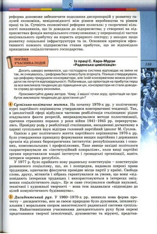 — ----------------- ----...............д ц —
реформа допоможе забезпечити подолання диспропорцій у розвитку га­
лузей економіки, невідповідності між рівнем виробництва та рівнем
праці та ін. Сутність економічної реформи полягала: у скороченні кіль­
кості показників, що їх доводили до підприємства; у створенні на під­
приємствах фондів матеріального стимулювання; у перерозподілі частки
національного прибутку на користь аграрного сектору; у заходах щодо
розвитку соціальної інфраструктури та ін. Основним критерієм ефек­
тивності кожного підприємства ставав прибуток, що не відповідало
принципам соціалістичного господарства.
ПОГЛЯД
УЧАСНИКА ПОДІЙ
Із праці С. Кара-Мурзи
«Радянська цивілізація» 159
Досить швидко виявилося, що господарча система відповідає на зміни не
так, як очікувалось, і реформа без галасу була згорнута. Пізніше стверджували,
що реформу придушили консерватори, але їхній консерватизм можна розгля­
дати і як почуття відповідальності. Побачивши, що орієнтація на прибуток перш
за все викликала тенденцію до підвищення цін, консерватори не стали доводи­
ти справу до краху економіки.
Прокоментуйте думку автора. Чому, з вашої точки зору, орієнтація на при­
буток викликала тенденцію до зростання цін?
(J) Суспільно-політичне життя. На початку 1970-х pp. у політичному
курсі партійного керівництва утвердилися консервативні тенденції. Так,
в ідеологічній сфері відбулася часткова реабілітація сталінщини: рідше
згадувалися факти репресій, виправдовувалися методи колективізації,
причини страшних поразок у роки війни 1941-1945 pp. перекручува­
лись. Провідну роль у реабілітації сталінщини, насадженні догматизму в
царині суспільних наук відіграв головний партійний ідеолог М. Суслов.
Однією з рис політичного життя партійного керівництва 1970-х pp.
було утвердження принципу формування вищих партійних і державних
органів від різних бюрократичних інститутів: республіканських і союз­
них, комсомольських і профспілкових. Таке явище західні політологи
схарактеризували як «інституційний плюралізм», коли вищі партійні
органи представляли владні інститути і громадські організації, навіть
інтереси окремих республік.
У 1977 р. було прийнято нову радянську конституцію - конституцію
розвиненого соціалізму, що, як і попередня, надавала широкі права
трудящим, одночасно фіксуючи провідне місце партії у країні. Свобода
слова, друку, мітингів і зібрань гарантувалася за умови, що вони «від­
повідають інтересам трудящих і використовуються в інтересах зміц­
нення соціалістичного ладу». Це ж саме стосувалося свободи наукової,
технічної і художньої творчості - вона теж надавалася «відповідно до
цілей комуністичного будівництва».
@ Дисидентський рух. У 1960-1970-х pp. виникла нова форма про­
тесту - дисидентство, яке за своєю природою було духовним, інтелекту­
альним і моральним опором закостенілості радянської системи суспіль­
ства. Найактивнішими з^часниками дисидентського руху були окремі
представники творчої інтелігенції, духовенство та віруючі, представ-
 