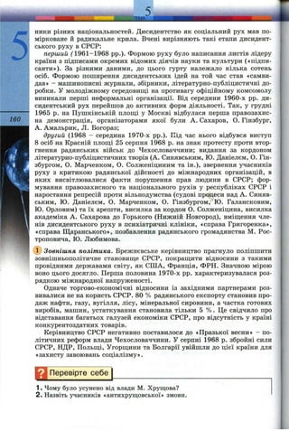5
З
ники різних національностей. Дисидентство як соціальний рух мав по­
мірковане й радикальне крила. Вчені вирізняють такі етапи дисидент­
ського руху в СРСР:
перший ('1961-1968 pp.). Формою руху було написання листів лідеру
країни з підписами окремих відомих діячів науки та культури («підни-
санти»). За різними даними, до цього гурту належало кілька сотень
осіб. Формою поширення дисидентських ідей на той час став «самви-
дав» - машинописні журнали, збірники, літературно-публіцистичні до­
робки. У молодіжному середовиш;і на противагу офіційному комсомолу
виникали перші неформальні організації. Від середини 1960-х pp. ди­
сидентський рух перейшов до активних форм діяльності. Так, у грудні
---------- 1965 р. на Пушкінській п л о ш іі у Москві відбулася перша правозахи
160 на демонстрація, організаторами якої були А. Сахаров, О. Гінзбур
А. Амальрик, Л. Богораз;
другий (1968 - середина 1970-х pp.). Під час нього відбувся виступ
8 осіб на Красній площі 25 серпня 1968 р. на знак протесту проти втор­
гнення радянських військ до Чехословаччини; видання за кордоном
літературно-публіцистичних творів (А. Синявським, Ю. Даніелєм, О. Гін-
збургом, О. Марченком, О. Солженіциним та ін.), звернення учасників
руху з критикою радянської дійсності до міжнародних організацій, в
яких висвітлювалися факти порушення прав людини в СРСР; фор­
мування правозахисного та національного рухів у республіках СРСР і
наростання репресій проти вільнодумства (судові процеси над А. Синяв­
ським, Ю. Даніелєм, О. Марченком, О. Гінзбургом, Ю. Галансковим,
Ю. Орловим) та їх арешти, висилка за кордон О. Солженіцина, висилка
академіка А. Сахарова до Горького (Нижній Новгород), вміш;ення чле­
нів дисидентського руху в психіатричні клініки, «справа Григоренка»,
«справа Щаранського», позбавлення радянського громадянства М. Рос-
троповича, Ю. Любимова.
(і) Зовнішня політика. Брежневське керівництво прагнуло поліпшити
зовнішньополітичне становище СРСР, покращити відносини з такими
провідними державами світу, як СІЛА, Франція, ФРН. Значною мірою
воно цього досягло. Перша половина 1970-х pp. характеризувалася роз­
рядкою міжнародної напруженості.
Одначе торгово-економічні відносини із західними партнерами роз­
вивалися не на користь СРСР. 80 % радянського експорту становив про­
даж нафти, газу, вугілля, лісу, мінеральної сировини, а частка готових
виробів, машин, устаткування становила тільки 5 %. Це свідчило про
відставання багатьох галузей економіки СРСР, про відсутність у країні
конкурентоздатних товарів.
Керівництво СРСР негативно поставилося до «Празької весни» - по­
літичних реформ влади Чехословаччини. У серпні 1968 р. збройні сили
СРСР, НДР, Польщі, Угорщини та Болгарії увійшли до цієї країни для
«захисту завоювань соціалізму».
Перевірте с е б ^
1. Чому було усунено від влади М. Хрущова?
2. Назвіть учасників «антихрущовської» змови.
 