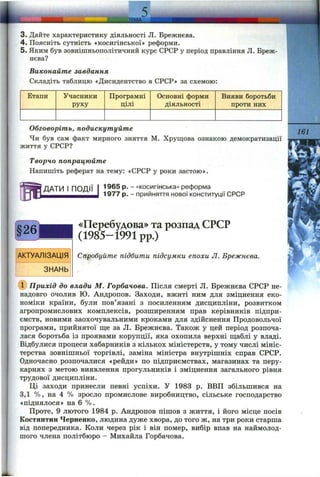 __________ ll|l
3. Дайте характеристику діяльності Л. Брежнєва.
4. Поясніть сутність «косигінської» реформи.
5. Яким був зовнішньополітичний курс СРСР у період правління Л. Бреж
нєва?
Виконайте завдання
Складіть таблицю «Дисидентство в СРСР» за схемою:
Етапи Учасники
руху
Програмні
цілі
Основні форми
діяльності
Вияви боротьби
проти них
Обговоріть, подискутуйте
Чи був сам факт мирного зняття М. Хрущова ознакою демократизації
життя у СРСР?
Творчо попрацюйте
Напишіть реферат на тему: «СРСР у роки застою».
ДАТИ І ПОДІЇ 1965 р. - «косигінська» реформа
1977 р. - прийняття нової конституції СРСР
161
АКТУАЛІЗАЦІЯ
ЗНАНЬ
«Перебудова» та розпад СРСР
(1985-1991 pp.)
Спробуйте підбити підсумки епохи Л. Брежнєва.
(ї) Прихід до влади М. Горбачова. Після смерті Л. Брежнєва СРСР не­
надовго очолив Ю. Андропов. Заходи, вжиті ним для зміцнення еко­
номіки країни, були пов’язані з посиленням дисципліни, розвитком
агропромислових комплексів, розширенням прав керівників підпри­
ємств, новими заохочувальними кроками для здійснення Продовольчої
програми, прийнятої ще за Л. Брежнєва. Також у цей період розпоча­
лася боротьба із проявами корупції, яка охопила верхні щаблі у владі.
Відбулися процеси хабарників з кількох міністерств, у тому числі мініс­
терства зовнішньої торгівлі, заміна міністра внутрішніх справ СРСР.
Одночасно розпочалися «рейди» по підприємствах, магазинах та перу­
карнях з метою виявлення прогульників і зміцнення загального рівня
трудової дисципліни.
Ці заходи принесли певні успіхи. У 1983 р. ВВП збільшився на
3,1 %, на 4 % зросло промислове виробництво, сільське господарство
«піднялося» на 6 %.
Проте, 9 лютого 1984 р. Андропов пішов з життя, і його місце посів
Костянтин Черненко, людина дуже хвора, до того ж, на три роки старша
від попередника. Коли через рік і він помер, вибір впав на наймолод­
шого члена політбюро - Михайла Горбачова.
 