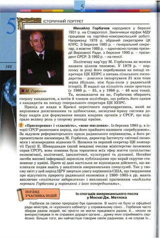 ІСТОРИЧНИЙ ПОРТРЕТ
і
ІМ. Горбачов
Михайло Горбачов народився у березні
1931 р. на Ставропіллі. Закінчивши юрфак МДУ
працював на партійно-комсомольській роботі.
Наприкінці 1978 р. обраний секретарем ЦК
КПРС. З березня 1985 р. - генеральний секре­
тар, з жовтня 1988 р. - одночасно голова прези­
дії Верховної Ради, з березня 1990 р. - прези­
дент СРСР. З 1992 р. - на пенсії.
Політичну кар’єру М. Горбачова не можна
назвати цілком типовою. У 1979 р. - пер­
шому ж році його перебування на посаді се­
кретаря ЦК КПРС з питань сільського госпо­
дарства - довелося імпортувати 31 млн тонн
зерна (більше, ніж будь-коли у радянській
історії). Й надалі ця кількість лише зростала
(у 1980 р. - 35, а у 1986 р. - 46 млП тонн).
Та, незважаючи на це, Горбачова обирають
спершу кандидатом, а потім й членом політбюро, ш;о робить його одним
з кандидатів на посаду генерального секретаря ЦК КПРС.
Прихід до влади в Кремлі пересічного партапаратника, який не
вирізнявся досягненнями та здібностями, засвідчив кризу системи до­
бору кадрів для формування виш;их владних органів у СРСР, ш;о віді­
грало велику роль у скорому розпаді країни.
@ «Прискорення» і «гласність», «нове мислення». Із березня 1985 р. в іс­
торії СРСР розпочався період, ш;о його прийнято називати «перебудовою».
За задумом реформаторського крила радянського керівництва, а його ре­
презентували насамперед М. Горбачов, директор Інституту світової еконо­
міки і міжнародних відносин О. Яковлев та перший секретар ЦК компар­
тії Грузії Е. Шеварднадзе (який невдовзі очолив міністерство іноземних
справ СРСР), вона повинна була торкатися всіх сфер життя суспільства:
економічної, політичної, ідеологічної, культурної та духовної. Негайно
засоби масової інформації зарясніли публікаціями про вкрай скрутне ста-
новиш;е у країні. Проте ці дані настільки не відповідали дійсності, ш;о ви­
кликали подив навіть у аналітиків американських спецслужб. Так у сво­
єму звіті у цей період ЦРУ звертало увагу керівників СІПА, що твердження
про відсутність приросту радянської економіки у 1980-1985-х pp. мають
виключно «політичне забарвлення» і викликані прагненням «виділити
переваги Горбачова у порівнянні з його попередниками».
ПОГЛЯД
УЧАСНИКА ПОДІЙ
Із спогадів американського посла
у Москві Дж. Метлока
Горбачов за своєю природою був одинаком. В нього не було ні офіційної
ради міністрів, ні «кухонного кабінету» у справжньому сенсі... Горбачов часто
збирав разом людей, які просто не могли працювати разом, й... ніколи не
використовував їх як справжні дорадчі органи... думку яких сприймають сер­
йозно. Більше того, він найчастіше говорив своїм радникам, а не слухав їх...
 