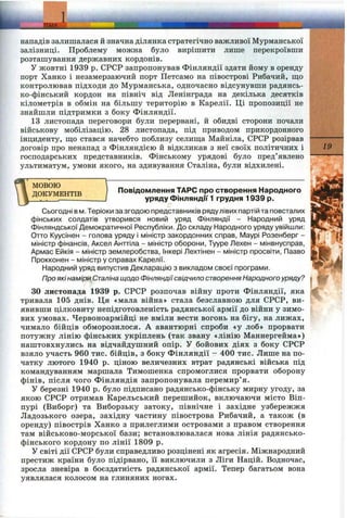 і________ТЕМА
нападів залишалася й значна ділянка стратегічно важливої Мурманської
залізниці. Проблему можна було вирішити лише перекроївши
розташування державних кордонів.
У жовтні 1939 р. СРСР запропонував Фінляндії здати йому в оренду
порт Хапко і незамерзаючий порт Петсамо на півострові Рибачий, що
контролював підходи до Мурманська, одночасно відсунувши радянсь­
ко-фінський кордон на північ від Ленінграда на декілька десятків
кілометрів в обмін на більшу територію в Карелії. Ці пропозиції не
знайшли підтримки з боку Фінляндії.
13 листопада переговори були перервані, й обидві сторони почали
військову мобілізацію. 28 листопада, під приводом прикордонного
інциденту, ш;о стався начебто поблизу селиш;а Майніла, СРСР розірвав
договір про ненапад з Фінляндією й відкликав з неї своїх політичних і
господарських представників. Фінському урядові було пред’явлено
ультиматум, умови якого, на здивування Сталіна, були відхилені.
МОВОЮ
ДОКУМЕНТІВ
19
Повідомлення ТАРС про створення Народного
уряду Фінляндії 1 грудня 1939 р.
Сьогодні в м. Теріоки за згодою представників рядулівих партій та повсталих
фінських солдатів утворився новий уряд Фінляндії - Народний уряд
Фінляндської Демократичної Республіки. До складу Народного уряду увійшли:
Отто Куусінен - голова уряду і міністр закордонних справ, IVIaypi Розенберг -
міністр фінансів, Аксел Анттіла - міністр оборони, Тууре Лехен - мінвнусправ,
Армас Ейкія - міністр землеробства, Інкері Лехтінен - міністр просвіти, Пааво
Прокконен - міністр у справах Карелії.
Народний уряд випустив Декларацію з викладом своєї програми.
Про якінаміри Сталінащодо Фінляндіїсвідчило створенняНародного уряду?
ЗО листопада 1939 р. СРСР розпочав війну проти Фінляндії, яка
тривала 105 днів. Ця «мала війна» стала безславною для СРСР, ви­
явивши цілковиту непідготовленість радянської армії до війни у зимо­
вих умовах. Червоноармійці не вміли вести вогонь на бігу, на лижах,
чимало бійців обморозилося. А авантюрні спроби «у лоб» прорвати
потужну лінію фінських укріплень (так звану «лінію Маннергейма»)
наштовхнулись на відчайдушний опір. У бойових діях з боку СРСР
взяло участь 960 тис. бійців, з боку Фінляндії —400 тис. Лише на по­
чатку лютого 1940 р. ціною величезних втрат радянські війська під
командуванням маршала Тимошенка спромоглися прорвати оборону
фінів, після чого Фінляндія запропонувала перемир’я.
У березні 1940 р. було підписано радянсько-фінську мирну угоду, за
якою СРСР отримав Карельський перешийок, включаючи місто Віп-
пурі (Виборг) та Виборзьку затоку, північне і західне узбережжя
Ладозького озера, західну частину півострова Рибачий, а також (в
оренду) півострів Ханко з прилеглими островами з правом створення
там військово-морської бази; встановлювалася нова лінія радянсько-
фінського кордону по лінії 1809 р.
У світі дії СРСР були справедливо розцінені як агресія. Міжнародний
престиж країни було підірвано, її виключили з Ліги Націй. Водночас,
зросла зневіра в боєздатність радянської армії. Тепер багатьом вона
уявлялася колосом на глиняних ногах.
 