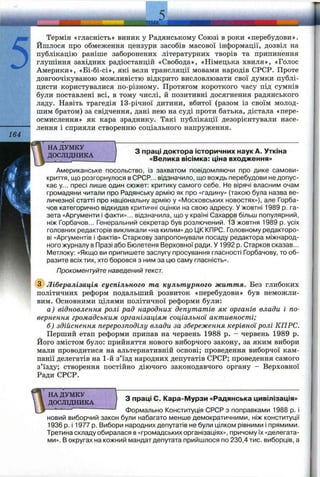 5
164
ЛЕМА^
Термін «гласність» виник у Радянському Союзі в роки «перебудови».
Йшлося про обмеження цензури засобів масової інформації, дозвіл на
публікацію раніше заборонених літературних творів та припинення
глушіння західних радіостанцій «Свобода», «Німецька хвиля», «Голос
Америки», «Бі-бі-сі», які вели трансляції мовами народів СРСР. Проте
довгоочікуваною можливістю відкрито висловлювати свої думки публі­
цисти користувалися по-різному. Протягом короткого часу під сумнів
були поставлені всі, в тому числі, й позитивні досягнення радянського
ладу. Навіть трагедія 13-річної дитини, вбитої (разом із своїм молод­
шим братом) за свідчення, дані нею на суді проти батька, дістала «пере­
осмислення» як кара зраднику. Такі публікації дезорієнтували насе­
лення і сприяли створенню соціального напруження.
НА ДУМКУ
ДОСЛІДНИКА
З праці доктора історичних наук А. Уткіна
«Велика вісімка: ціна входження»
Американське посольство, із захватом повідомляючи про дике самови­
криття, що розгорнулося в СРСР... відзначило, що вождь перебудови не допус­
кає у... пресі лише один сюжет: критику самого себе. Не вірячі власним очам
громадяни читали про Радянську армію як про «гадину» (такою була назва ве­
личезної статті про національну армію у «і/Іосковських новостях»), але Горба­
чов категорично відкидав критичні оцінки на свою адресу. У жовтні 1989 р. га­
зета «Аргументи і факти»... відзначила, що у країні Сахаров більш популярний,
ніж Горбачов... Генеральний секретар був розлючений. 13 жовтня 1989 р. усіх
головних редакторів викликали «на килим» до 1ДККПРС. Головному редакторо­
ві «Аргументів і фактів» Старкову запропонували посаду редактора міжнарод­
ного журналу в Празі або Бюлетеня Верховної ради. У 1992 р. Старков сказав...
Метлоку: «Якщо ви припишете заслугу просування гласності Горбачову, то об­
разите всіх тих, хто боровся з ним за цю саму гласність».
Прокоментуйте наведений текст.
(^Лібералізація суспільного та культурного життя. Без глибоких
політичних реформ подальший розвиток «перебудови» був неможли­
вим. Основними цілями політичної реформи були:
а) відновлення ролі рад народних депутатів як органів влади і по­
вернення громадським організаціям соціальної активності;
б) здійснення перерозподілу влади за збереження керівноїролі КПРС.
Перший етап реформи припав на червень 1988 р. - червень 1989 р.
Його змістом було: прийняття нового виборчого закону, за яким вибори
мали проводитися на альтернативній основі; проведення виборчої кам­
панії делегатів на 1-й з’їзд народних депутатів СРСР; проведення самого
з’їзду; створення постійно діючого законодавчого органу - Верховної
Ради СРСР.
" НА ДУМКУ
ДОСЛІДНИКА
З праці С. Кара-Мурзи «Радянська цивілізація»
Формально Конституція СРСР з поправками 1988 р. і
новий виборчий закон були набагато менше демократичними, ніж конституції
1936 р. і 1977 р. Вибори народних депутатів не були цілком рівними і прямими.
Третина складу обиралася в «громадських організаціях», причому їх «делегата­
ми». В округах на кожний мандат депутата прийшлося по 230,4 тис. виборців, а
 