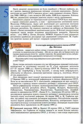 5 ..,JEMA
З
; Проте дводенні заворушення не були сприйняті у Москві серйозно, де,
як і раніше, вважали національне питання «успішно вирішеним». Відтак
; поступово на карті СРСР з’явилися місця і зони кривавих зіткнень. Протя­
гом 1988-1989 pp. у них загинуло 292 особи, 5200 було поранено. Близько
360 тис. радянських громадян довелося тікати з місць проживання.
Нищівним ударом по територіальній цілісності СРСР було втручання
! у справи піввікової давності, а саме - проголошення злочинним пакту
; Молотова-Ріббентропа. Адже цей політичний акт одночасно поставив
під сумнів законність перебування у складі країни всіх трьох прибал-
I тійських республік. Це сприяло перемозі на виборах до Верховних Рад
' Латвії і Литви опозиційних національних рухів. В Естонії опозиціонери
"і отримали трохи менше половини депутатських мандатів. Протягом
166  весни - літа 1990 р. Литва, Естонія, РРФСР, Україна й інші радянські
республіки прийняли декларації про державний суверенітет. М. Горба­
чов іронічно назвав цей процес «парадом суверенітетів».
' ПОГЛЯД
УЧАСНИКА ПОДІЙ
Із спогадів американського посла в СРСР
Дж. Метлока
Горбачов... видається майже сліпим стосовно реальних сил, які стояли за
етнічною та національною агітацією... Або він не знав, або не бажав знати про
прояви національних почуттів - росіян і неросіян. Він домагався чогось небува­
лого; добровільно йому дарованого імперського контролю.
Прокоментуйте точкузору американського дипломата. Чи погоджуєтесь ви
з ним? Чому?
Дуже гостра ситуація склалася під час обговорення кризової соціально-
економічної та політичної ситуації на IV з’їзді народних депутатів
(17-27 грудня 1990 p.). Прем’єр-міністр СРСР М. Рижков, констату­
вавши, ш;о «перебудову у тому вигляді... в якому вона задумувалась,
здійснити не вдалося^», визначив причиною «кризу в... політиці, ідеоло­
гії та управлінні». "
Для зміцнення своєї позиції центральне керівництво призначило на
17 березня 1991 р. всесоюзний референдум із питань збереження СРСР.
Хоча за це висловилися 76 % опитуваних, референдум не вніс ясності у
протиріччя з приводу нового союзного договору і подальшої долі СРСР.
Після референдуму почався «новоогарьовський процес» - переговори
керівників дев’яти республік (Росії, України, Білорусі, Казахстану,
Узбекистану, Туркменистану, Киргизстану, Таджикистану, Азербай­
джану) із президентом СРСР. «Заява 9+1», підписана 23 квітня 1991 p.,
декларувала принципи нового союзного договору і знаменувала початок
третього етапу політичної реформи. 24 липня 1991 р. М. Горбачов зая­
вив, пд,о роботу над союзним договором закінчено. Республікам передба­
чалося надати додаткові повноваження, більшість центральних струк­
тур втрачали владу з укладенням нового договору. Попереднє підписання
документа було призначено на 20 серпня 1991 р.
@ Серпневий заколот 1991 р. Вранці 19 серпня 1991 р. ТАРС передав
інформацію, ш;о Горбачов за станом здоров’я не може більше викону­
вати повноваження президента СРСР, у зв’язку з чим влада переходить
 