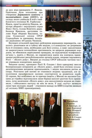 .ТЕМА
ДО рук віце-президента Г. Янаєва.
Одночасно було оголошено про
створення Державного комітету з
надзвичайного стану (ДКНС), до
складу якого увійшли 8 осіб з най­
ближчого оточення М. Горбачова -
Янаєв, прем’єр-міністр Павлов, мі­
ністри оборони і внутрішніх справ
Язов і Пуго, голова Комітету держ­
безпеки Крючков, заступник го­
лови Ради оборони Бакланов, го­
лова Селянської спілки СРСР
Стародубцев та президент Асоціа­
ції державних об’єднань Тизяков.
Всупереч усталеній практиці здійснення державних переворотів, «за­
колот» розпочався не в суботу або неділю, а в понеділок; не дотримано
було й основних умов, необхідних для його успіху, а саме: заколотники
не заарештували потенційних противників, не закрили державних кор­
донів, не обмежили пересування громадян, не відключили телефонного
зв’язку і, навіть у Москві, не спромоглися взяти під контроль примі-
ш і є н н я російських республіканських органів влади, зокрема парламенту
Росії - «Білого дому». Введені до столиці СРСР військові частини так і
не отримали конкретних наказів.
Завдяки цьому, президент Росії Б. Єльцин і його однодумці змогли
безперешкодно потрапити до «Білого дому», який було оточено кілька-
десятитисячним натовпом прихильників, і звідти закликати росіян до
опору. Розігнати цей натовп не становило жодних трудношіів, але за­
колотники продовжували пасивно спостерігати за розвитком подій.
21 серпня, без особливих на те причин (навіть у Москві на заклики Єль­
цина до страйку відгукнулася лише біржа) заколот раптово було припи­
нено, хоча захисники «Білого дому» для заколотників загрози не стано­
вили, і військового наступу на них не вели. У ході «путчу» загинуло
лише троє молодих людей - учасників нападу на БМП (слідство визнало
дії екіпажу БМП правомірними).
167
Президент
України
Л. Кравчук, го­
лова Верховної
Ради Білорусії
С. Шушкевич
і президент
Росії Б. Єльцин
у Біловезькій
Пущі
 