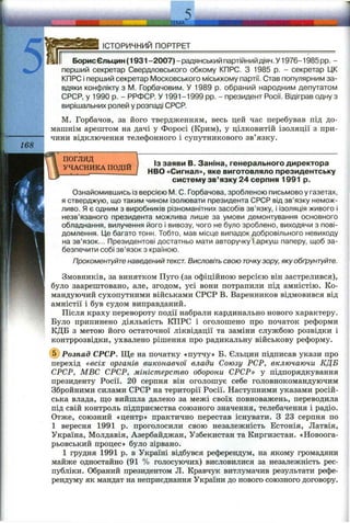 168
ІСТОРИЧНИЙ ПОРТРЕТ
БорисЄльцин (1931 -2007) - радянський партійнийдіяч. У 1976-1985 pp. -
перший секретар Свердловського обкому КПРС. З 1985 р. - секретар ЦК
КПРС і перший секретар Московського міськкому партії. Став популярним за­
вдяки конфлікту з iVI. Горбачовим. У 1989 р. обраний народним депутатом
СРСР, у 1990 р. - РРФСР. У 1991-1999 pp. - президент Росії. Відіграв одну з
вирішальних ролей у розпаді СРСР.
М. Горбачов, за його твердженням, весь цей час перебував під до­
машнім арештом на дачі у Форосі (Крим), у цілковитій ізоляції з при­
чини відключення телефонного і супутникового зв’язку.
погляд
УЧАСНИКА ПОДІЙ
ІЗ заяви В. Заніна, генерального директора
НВО «Сигнал», яке виготовляло президентську
систему зв’язку 24 серпня 1991 р.
Ознайомившись із версією М. 0. Горбачова, зробленою письмово у газетах,
я стверджую, що таким чином ізолювати президента СРСР від зв’язку немож­
ливо. Я є одним з виробників різноманітних засобів зв’язку, і ізоляція живого і
незв’язаного президента можлива лише за умови демонтування основного
обладнання, вилучення його і вивозу, чого не було зроблено, виходячи з пові­
домлення. Це багато тонн. Тобто, мав місце випадок добровільного невиходу
на зв’язок... Президентові достатньо мати авторучку і аркуш паперу, щоб за­
безпечити собі зв’язок з країною.
Прокоментуйте наведений текст. Висловіть свою точкузору, яку обґрунтуйте.
Змовників, за винятком Пуго (за офіційною версією він застрелився),
було заарештовано, але, згодом, усі вони потрапили під амністію. Ко­
мандуючий сухопутними військами СРСР В. Варенников відмовився від
амністії і був судом виправданий.
Після краху перевороту події набрали кардинально нового характеру.
Було припинено діяльність КПРС і оголошено про початок реформи
КДБ з метою його остаточної ліквідації та заміни службою розвідки і
контррозвідки, ухвалено рішення про радикальну військову реформу.
(^Розпад СРСР. Ще на початку «путчу» Б. Єльцин підписав укази про
перехід «всіх органів виконавчої влади Союзу РСР, включаючи КДБ
СРСР, МВС СРСР, міністерство оборони СРСР» у підпорядкування
президенту Росії. 20 серпня він оголошує себе головнокомандуючим
Збройними силами СРСР на території Росії. Наступними указами росій­
ська влада, ш;о вийшла далеко за межі своїх повноважень, переводила
під свій контроль підприємства союзного значення, телебачення і радіо.
Отже, союзний «центр» практично перестав існувати. З 23 серпня по
1 вересня 1991 р. проголосили свою незалежність Естонія, Латвія,
Україна, Молдавія, Азербайджан, Узбекистан та Киргизстан. «Новоога-
рьовський процес» було зірвано.
1 грудня 1991 р. в Україні відбувся референдум, на якому громадяни
майже одностайно (91 % голосуючих) висловилися за незалежність рес­
публіки. Обраний президентом Л. Кравчук витлумачив результати рефе­
рендуму як мандат на неприєднання України до нового союзного договору.
 