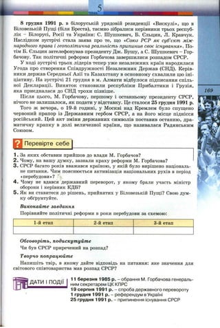 8 грудня 1991 р. в білоруській урядовій резиденції «Вискулі», що в
Біловезькій Пущі (біля Бреста), таємно зібралися керівники трьох респуб­
лік - Білорусі, Росії та України: С. Шушкевич, Б. Єльцин, Л. Кравчук.
Наслідком зустрічі стала заява про те, що «Союз РСР як суб’єкт між­
народного права і геополітична реальність припинив своє існуванням. По­
тім Б. Єльцин зателефонував президенту Дж. Бушу, а С. Шушкевич - Гор­
бачову. Так політичні реформи Горбачова завершилися розпадом СРСР.
У ході зустрічі трьох лідерів тепер уже незалежних країн народилася
Угода про створення Співдружності Незалежних Держав (СНД). Керів­
ники держав Середньої Азії та Казахстану в основному схвалили цю іні­
ціативу. На зустрічі 21 грудня в м. Алмати відбулося підписання спіль­
ної Декларації. Виняток становили республіки Прибалтики і Грузія,
яка приєдналася до СНД трохи пізніше.
Після цього, М. Горбачову, першому і останньому президенту СРСР,
нічого не залишалося, як подати у відставку. Це сталося 25 грудня 1991 р.
Того ж вечора, о 19-й годині, у Москві над Кремлем було спущено
червоний прапор із Державним гербом СРСР, а на його місце піднісся
російський. Цей акт зміни державних символів поставив останню, дра­
матичну крапку в долі величезної країни, що називалася Радянським
Союзом.
Перевірте с е б ^
1. За яких обставин прийшов до влади М. Горбачов?
2. Чому, на вашу думку, зазнали краху реформи М. Горбачова?
3. СРСР багато років вважався країною, у якій було вирішено національ­
не питання. Чим пояснюється активізація національних рухів в період
«перебудови»? %
4 . Чому не вдався державний переворот, у якому брали участь міністр
оборони і керівник КДБ?
5 . Як ви ставитеся до рішень, прийнятих у Біловезькій Пущі? Свою дум­
ку обґрунтуйте.
Виконайте завдання
Порівняйте політичні реформи в роки перебудови за схемою;
1-й етап 2-й етап 3-й етап
ДАТИ І ПОДІЇ
169
Обговоріть, подискутуйте
Чи був СРСР приречений на розпад?
Творчо попрацюйте
Напишіть твір, в якому дайте відповідь на питання: яке значення для
світового співтовариства мав розпад СРСР?
11 березня 1985 р. - обрання М. Горбачова генераль­
ним секретарем ЦК КПРС
19 серпня 1991 р. - спроба державного перевороту
1 грудня 1991 р. - референдум в Україні
25 грудня 1991 р. - припинення існування СРСР
 