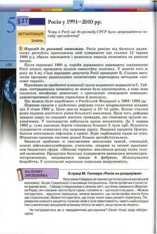 ЛЕМ А
1
Росія у 1991—2010 pp.
170
Чому в Росії ще до розпаду СРСР було запроваджено по­
саду президента?
'Перехід до ринкової економіки. Росія раніше від багатьох радян­
ських республік проголосила свій суверенітет (це сталося 12 червня
1990 p.), обрала президента і розпочала перехід економіки на ринкові
засади.
Після серпневої 1991 р. спроби державного перевороту керівництво
Росії почало проводити цілком самостійну політику. У жовтні того ж
року на 5-му з’їзді народних депутатів Росії президент Б. Єльцин виго­
лосив програму радикальних економічних перетворень методами «шо­
кової терапії».
Відповідно до прийнятої концепції групи недавнього журналіста Є. Гай-
дара, пострадянську економіку не можна було вдосконалити, а тому вона
підлягала негайному демонтажу з одночасною ліквідацією командно-
адміністративної системи управління й розподілу.
Цю модель було апробовано в Російській Федерації в 1992-1993 pp.
Першим кроком у здійсненні реформи стало запровадження вільних
цін 2 січня 1992 р. Ціни зросли відразу в 10-12 разів. Відтак сталося
різке падіння життєвого рівня більшості населення. Крім того, реформа
завдала удару по ош;адних внесках громадян, ш;о становили трудові на­
копичення. У господарстві вибухнула криза неплатежів. До 1 червня
1992 р. сума взаємних боргів становила близько 2 трлн крб. Більшість
підприємств опинилася під загрозою краху. Надання кредитів Центро-
банком посилювало інфляцію в країні. Курс карбованця падав на очах.
Фінансово-грошова система дедалі більше дестабілізувалася.
Виникли проблеми зі своєчасними виплатами пенсій, стипендій,
платні військовослужбовцям, учителям, лікарям та іншим працівни­
кам бюджетної сфери. «Шокова терапія» викликала розлад цілих галу­
зей економіки. Продукція багатьох підприємств виявилася неконкурен­
тоспроможною, закривалися заводи й фабрики, збільшувалося
безробіття. У суспільстві наростала соціальна напруженість.
НА ДУМКУ
ДОСЛІДНИКА
З праці М. Геллера «Росія на роздоріжжі»
— Програма Гайдара не принесла полегшення російській
економіці. За рік її реалізації становище погіршилось. Катастрофічна статисти­
ка відома всім... Гайдар стверджував у своєму звіті, що йому заважали (Верхов­
на Рада), він говорив: могло бути гірше, головне ж - що іншого не дано... Можна
погодитися... відносно перешкод, можна визнати, що катастрофа могла бути
ще страшнішою. Важко погодитися, що існує лише один рецепт порятунку. (Пе­
ревіркою кожного рецепта і кожних ліків є їхня ефективність: навіть найсолодші
ліки у винятково вишуканій упаковці нічого не варті, якщо вони не лікують.
Чи погоджуєтесь ви з твердженням дослідника? Свою точку зору обґрун­
туйте.
 