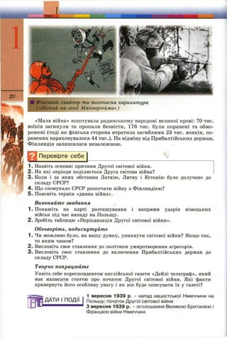20
■ Фінський снайпер та тогочасна карикатура
( «Битий на лінії Маннергейма» )
«Мала війна» коштувала радянському народові великої крові: 70 тис.
воїнів загинули та пропали безвісти, 176 тис. були поранені та обмо­
рожені (тоді як фінська сторона втратила загиблими 23 тис. вояків, по­
ранених нараховувалося 44 тис.). На відміну від Прибалтійських держав,
Фінляндія залишилася незалежною.
Д І Перевірте себе
1. Назвіть основні причини Другої світової війни.
2. На які періоди поділяється Друга світова війна?
3. Коли і за яких обставин Латвію, Литву і Естонію було долучено до
складу СРСР?
4. Що спонукало СРСР розпочати війну з Фінляндією?
5. Поясніть термін «дивна війна».
Виконайте завдання
1. Покажіть на карті розташування і напрями ударів німецьких
військ під час нападу на Польщу.
2. Зробіть таблицю «Періодизація Другої світової війни».
Обговоріть, подискутуйте
1. Чи можливо було, на вашу думку, уникнути світової війни? Якщо так,
то яким чином?
2. Висловіть своє ставлення до політики умиротворення агресорів.
3. Висловіть своє ставлення до включення Прибалтійських держав до
складу СРСР.
Творчо попрацюйте
Уявіть себе кореспондентом англійської газети «Дейлі телеграф», який
має написати статтю про початок Другої світової війни. Які факти
привернуть його особливу увагу і як він буде описувати їх у газеті?
ДАТИ І ПОДІЇ
1 вересня 1939 р. - напад нацистської Німеччини на
Польщу; початок Другої світової війни
З вересня 1939 р. - оголошення Великою Британією і
Францією війни Німеччині
 