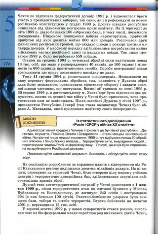 5........................ j m K i . ....... ..... ......... ...
Чечня не підписала федеративний договір 1992 р. і відмовилася брати
участь у президентських виборах, так само, як і в референдумі за новою
російською конституцією у грудні 1993 р. Досить швидко республіка
опинилася під цілковитим контролем криміналітету. На її території до
літа 1999 р. діяло близько 160 озброєних банд, у тому числі, іноземного
походження. Широкого поширення набула наркоторгівля, щ;орічний
прибуток від якої досягав майже 800 млн доларів. Розпочався друк
фальшивих російських грошей, що завдало шкоди у розмірі третини мі­
льярда доларів. У масовому порядку здійснювались пограбування майна
військових частин російської армії та напади па поїзди. Так лише про­
тягом 1993 р. було пограбовано 559 поїздів.
---------- Станом на грудень 1994 р. чеченські збройні сили налічували понад
174 13 тис. осіб, ш;о мали у розпорядженні 40 танків, до 100 гармат і міно­
метів та 600 одиниць протитанкових засобів. Спроби центральної влади
врегулювати цю кризу позитивного наслідку не дали.
Тому 11 грудня 1994 р. розпочалася спецоперація. Незважаючи на
явну перевагу федеральних збройних сил, наявність у Дудаєва зброї
дала йому можливість організувати ефективну оборону і завдати знач­
ної шкоди частинам, ш;о наступгіли. Воєнні дії тривали до осені 1996 р.
ЗОсерпня 1996 р. в дагестанському м. Хасав’юрт було підписано два до­
кументи, якими на деякий час війну у Чечні було припинено, хоча про­
тистояння цим не закінчилось. Після загибелі Дудаєва у січні 1997 p.,
президентом Республіки Ічкерії (так стала називатися Чечня) було об­
рано А. Масхадова, який продовжив політику свого попередника.
МОВОЮ
nnTfVMPHTTR 'з статистичного дослідження
ДОКУМЕНТІВ «Росія і СРСР у війнах XX століття»
Адміністративний кордон з Чечнею і прилеглі до бунтівної республіки... Да­
гестан, Інгушетія, Північна Осетія і Ставропілля - стали місцем неоголошеної
війни. На протязі лише першої половини 1999 р. тут відбулося понад 80 зброй­
них зіткнень і бандитських нападів... Терористичні акти, викрадення людей...
перетворили південь Росії на фронтову зону... По суті, ця акція була спрямова­
на на зруйнування Російської держави.
Прокоментуйте наведений документ. Висловіть і обґрунтуйте свою точку
зору.
На реалізацію розроблених за кордоном планів з відторгнення від Ро­
сії Кавказького регіону виділялися десятки мільйонів доларів. На ці ко­
шти, переважно на території Чечні, було створено цілу мережу учбових
центрів і терористично-диверсійних баз, здійснювалася закупівля най­
сучасніших зразків зброї.
Другий етап аптитерористичної операції у Чечні розпочався з 1 жов­
тня 1999 p., після терористичних атак на житлові будинки у Москві,
Буйнакську та Волгодонську, де загинуло 243 особи і постраждало
694 (з них близько 100 дітей). Ракетно-бомбовими ударами було зни­
щено бази, табори та штаби терористів. Втрати бойовиків на початок
2001 р. перевищили 15 тис. осіб.
У вересні-жовтні 1999 р. у лавах сепаратистів стався розкол, внаслі­
док чого на бік федеральної влади перейшов ряд впливових діячів Чечні,
 