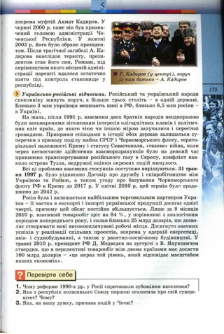 . ТЕМА
P. Кйдиров (у центрі), поруч
із ним батько - А. Кадиров
зокрема муфтій Ахмат Кадиров. У
червні 2000 р. саме він був призна­
чений головою адміністрації Че­
ченської Республіки. У жовтні
2003 р. його було обрано президен­
том. Після трагічної загибелі А. Ка-
дирова внаслідок теракту, прези­
дентом став його син, Рамзан, під
керівництвом якого місцевій адміні­
страції нарешті вдалося остаточно
взяти під контроль становище у
республіці. ------------
@ Українсько-російські відносини. Російський та український народи
споконвіку живуть поруч, а більше трьох століть - в одній державі.
Близько З млн українців мешкають нині в РФ, близько 8,5 млн росіян -
в Україні.
На жаль, після 1991 р. взаємини двох братніх народів неодноразово
були затьмареними зіткненням інтересів олігархічних кланів і політич­
них еліт країн, до якого тією чи іншою мірою залучалися і пересічні
громадяни. Прикрими епізодами в історії обох держав залишаться су­
перечки з приводу поділу майна СРСР і Чорноморського флоту, терито­
ріальної належності Криму і статусу Севастополя, «газова» війна, коли
через несвоєчасне здійснення взаєморозрахунків було на деякий час
припинено транспортування російського газу в Європу, конфлікт нав­
коло острова Тузла, недружні оцінки окремих подій минулого.
Всі ці проблеми взаємних стосунків поступово вирішуються. 31 трав­
ня 1997 р. було підписано Договір про дружбу і співробітництво між
Україною та Росією, а також угоду про базування Чорноморського
флоту РФ в Криму до 2017 р. У квітні 2010 р. цей термін було продо­
вжено до 2042 р.
Росія була і залишається найбільшим торговельним партнером Укра­
їни - її частка в експорті і імпорті української продукції досягає однієї
чверті, причому цей обсяг постійно збільшується. Лише за 8 місяців
2010 р. взаємний товарообіг зріс на 84 %, у порівнянні з аналогічним
періодом попереднього року, і склав близько 25 млрд доларів, що дозво­
ляє створювати нові високооплачувані робочі місця. Досягнуто значних
успіхів у реалізації спільних проектів, зокрема у ядерній енергетиці,
авіа- і суднобудуванні, а також у ракетно-космічному будівництві. У
травні 2010 р. президент РФ Д. Медвєдєв на зустрічі з В. Януковичем
ствердив, що в перспективі товарообіг між двома країнами має досягти
100 млрд доларів - «це якраз той рівень, який відповідає масштабам
наших економік».
175
Перевірте себе
1. Чому реформи 1990-х pp. у Росії спричинили зубожіння населення?
2. Яка з республік колишнього Союзу першою оголосила про свій сувере­
нітет? Чому?
3. Яка, на вашу думку, причина подій у Чечні?
 