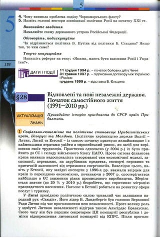 -ТЕМ А.
176
4. Чому виникла проблема поділу Чорноморського флоту?
5. Назвіть головні вектори зовнішньої політики Росії на початку XXI ст.
Виконайте завдання
Намалюйте схему державного устрою Російської Федерації.
Обговоріть, подискутуйте
Чи відрізняється політика В. Путіна від політики Б. Єльцина? Якщо
так, то чим саме?
Творчо попрацюйте
Напишіть реферат на тему: «Якими, мають бути взаємини Росії і Укра­
їни?».
ДАТИ І ПОДІЇ
11 грудня 1994 р. - початок бойових дій у Чечні
31 травня 1997 р. - підписання договору між Україною
і Росією
грудень 1999 р. - відставка Б. Єльцина
Відновлені та нові незалежні держави.
Початок самостійного життя
(1991-2010 pp.)
Пригадайте історію приєднання до СРСР країн При­
балтики.
(D Соціально-економічне та політичне становище Прибалтійських
країн, Білорусі та Молдови. Політичне керівництво держав Балтії -
Литви, Латвії та Естонії - із самого початку прагнуло якнайшвидше і з
найменшими втратами увійти в європейський ринок, як засіб для вирі­
шення своїх труднош;ів. Практично одночасно (у 2004 р.) їх було при­
йнято до ЄС і складу військового блоку НАТО. Проте світова фінансова
криза виявила недосконалість створюваної там економічної моделі, за­
снованої, переважно, на зарубіжних кредитах, експорті сировини та
критичній залежності від отримання енергоносіїв. Внаслідок цього, на­
віть у Естонії, яку західні експерти у 1990-х pp. вважали взірцем для
країн із перехідною економікою, починаючи з 2007 р. спостерігається
найбільше в ЄС зниження рівня промислового виробництва. Зберіга­
ється значне (до 20 % у 2010 р.) безробіття, ш;о спричиняє міграцію
працездатного населення. Наголос в Естонії робиться на розвитку сфери
послуг і туризму.
У Литві провідною політичною силою тривалий час залишався на­
родний рух «Саюдіс». Його лідер В. Ландсбергіс був головою Верховної
Ради Литви під час проголошення нею незалежності. Проте велику роль
у здобутті Литвою незалежності відіграв також Альгірдас Бразаускас.
Свого часу він був першим секретарем ЦК компартії республіки і до­
мігся відокремлення литовської компартії від КПРС. Після проголо­
 