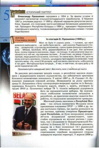 ЛЕМ А
ІСТОРИЧНИЙ ПОРТРЕТ
Олександр Лукашенко народився у 1954 р. За фахом історик й
економіст-організатор сільськогосподарського виробництва. З березня
1987 р. очолював радгосп. У 1990 р. обраний народним депутатом респу­
бліки. Єдиний, хто голосував проти ратифікації Біловезьких домовленос­
тей. Президент Республіки Білорусь з 1994 p., президент Національного
олімпійського комітету, головнокомандуючий Збройними силами і голова
Ради безпеки.
ПОГЛЯД
УЧАСНИКА ПОДІЙ
ІЗ спогадів О. Лукашенка (1999 р.)
jVlenl не було й сорока років... І головне, що мені
довелося вирішувати, - це треба було вести... цей осколок Радянського Со­
юзу, ...розвинутий, з потужною економікою, з монстрами фінішного виробни­
цтва - МАЗом, БєлАЗом, МТЗ, деревообробкою й так далі. Усе зупинене
було, полиці порожні в магазинах, люди - на площах. їх уже розігріли наші на­
ціоналісти в той час, під певними гаслами... Я пам’ятаю, на завод «Горизонт»
приїхав, люди дивляться на мене, хлопчика. їм і мене жаль, бачать же, що я не
можу осягнути неосяжне, і плачуть, що родину прогодувати не можливо. І вже
просять мене: «Ну, хоча б ЗОдоларів, щоб хоч якось протягнути, хліба купити
й так далі». Моторошна була ситуація... У нас, я пам’ятаю, за одну добу у 18
разів подорожчав хліб.
Прокоментуйте наведений текст. Висловіть своє ставлення до нього.
За рахунок регулюючих заходів влади, в республіці вдалося відно­
вити і модернізувати існуючі підприємства, що забезпечило зростання
більшості економічних показників. У квітні 1997 p., Б. Єльцин і О. Лу­
кашенко підписали союзний договір. Незважаючи на різку критику
уряду О. Лукашенка з боку опозиціонерів всередині країни та із Заходу,
переважна більшість білорусів вдруге, втретє і, навіть, вчетверте (у
грудні 2010 р. Лукашенко набрав 79 % голосів виборців) підтримала
його на президентських виборах. Це поясню-
ЛтШ ІІ ' '^4.* ється стабільною економічною ситуацією в
J Г І W республіці, де практично відсутнє поняття без-
робіття, та соціальною захищеністю громадян.
Життєвий рівень населення в Республіці Мол­
дова - так почала називатися Молдавія після
припинення існування СРСР - у 1990-х pp. па­
дав настільки стрімко, що країна розпалася на
дві частини, причому утворення Придністров­
ської Республіки, де були зосереджені основні
об’єкти молдавської промисловості, одно­
стайно підтримали як місцеві росіяни і укра­
їнці, так і молдавани (у Придністровській Рес­
публіці їх близько 32 %). Військова допомога,
надана їм з боку колишньої 14-ї радянської
армії, значно обмежила масштаби жертв,
спричинених спробами молдавської сторони
повернути втрачені території. У вересні 2006 р.О. Лукашенко
 
