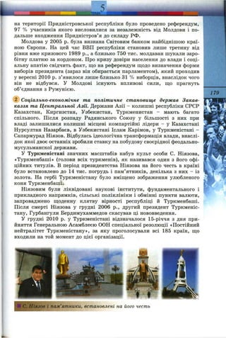 L. ТЕМА
на території Придністровської республіки було проведено референдум,
97 % учасників якого висловилися за незалежність від Молдови і по­
дальше входження Придністров’я до складу РФ.
Молдова у 2005 р. була визнана Світовим банком найбіднішою краї­
ною Європи. На цей час ВВП республіки становив лише третину від
рівня вже кризового 1989 p., а близько 750 тис. молдаван шукали заро­
бітну платню за кордоном. Про кризу довіри населення до влади і соці­
альну апатію свідчить факт, що на референдум ш;одо визначення форми
виборів президента (зараз він обирається парламентом), який проходив
у вересні 2010 р. з’явилося лише близько 31 % виборців, внаслідок чого
він не відбувся, у Молдові існують впливові сили, ш;о прагнуть
об’єднання з Румунією.
Соціально-економічне та політичне становище держав Закав­
каззя та Центральної Азії. Держави Азії - колишні республіки СРСР
Казахстан, Киргизстан, Узбекистан, Туркменистан - мають багато
спільного. Після розпаду Радянського Союзу у більшості з них при
владі залишилися колишні місцеві компартійні лідери - у Казахстані
Нурсултан Назарбаєв, в Узбекистані Іслам Карімов, у Туркменістані -
Сапармурад Ніязов. Відбулась ідеологічна трансформація влади, внаслі­
док якої двоє останніх зробили ставку на побудову своєрідної феодально-
мусульманскої держави.
У Туркменістані значних масштабів набув культ особи С. Ніязова,
«Туркменбаші» (голови всіх туркменів), як називався один з його офі­
ційних титулів. В період президентства Ніязова на його честь в країні
було встановлено до 14 тис. погрудь і пам’ятників, декілька з них - із
золота. На гербі Туркменістану було вміщено зображення улюбленого
коня Туркменбаші.
Ніязовим були ліквідовані наукові інститути, фундаментального і
прикладного напрямків, сільські поліклініки і обмінні пункти валюти,
запроваджено щоденну клятву вірності республіці й Туркменбаші.
Після смерті Ніязова у грудні 2006 p., другий президент Туркменіс­
тану, Гурбангули Бердимухаммедов скасував ці нововведення.
У грудні 2010 р. у Туркменістані відзначалося 15-річчя з дня при­
йняття Генеральною Асамблеєю ООН спеціальної резолюції «Постійний
нейтралітет Туркменістану», за яку проголосували всі 185 країн, що
входили на той момент до цієї організації.
179
ІС. Ніязов і пам’ятники, встановлені на його честь
 
