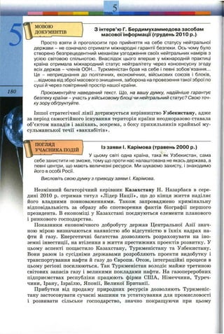5'
180
МОВОЮ
ДОКУМЕНТІВ
З інтерв’ю Г. Бердимухаммедова засобам
масової інформації (грудень 2010 р.)
Просто взяти й проголосити про прийняття на себе статусу нейтральної
держави - не означало отримати міжнародні гарантії безпеки. Ось чому було
створено безпрецедентний механізм узгодження своїх нейтральних намірів з
усією світовою спільнотою. Внаслідок цього вперше у міжнародній практиці
країна отримала міжнародний статус нейтралітету через консенсусну згоду
всіх держав - членів ООН... Туркменістан брав на себе і певні зобов’язання...
Це - неприєднання до політичних, економічних, військових союзів і блоків,
...відмова від зброї масового знищення, заборона на провезення такої зброї по
суші й через повітряний простір нашої країни.
Прокоментуйте наведений текст. Що, на вашу думку, надійніше гарантує
безпеку країни - участь у військовому блоці чи нейтральний статус? Свою точ­
ку зору обґрунтуйте.
Іншої стратегічної лінії дотримується керівництво Узбекистану, адже
за період самостійного існування територія країни неодноразово ставала
об’єктом нападів і зазіхань, зокрема, з боку прихильників крайньої му­
сульманської течії «вакхабітів».
ПОГЛЯД
УЧАСНИКА ПОДІЙ
Із заяви І. Карімова (травень 2000 р.)
— ' У цьому світі одна країна, така як Узбекистан, сама
себе захистити не зможе, тому що проти нас налаштована не якась держава, а
певні центри, що мають величезні ресурси. Ми шукаємо захисту, і знаходимо
його в особі Росії.
Висловіть свою думку з приводу заяви І. Карімова.
Незмінний багаторічний керівник Казахстану Н. Назарбаєв в сере­
дині 2010 р. отримав титул «Лідер Нації», що до кінця життя наділяє
його владними повноваженнями. Також запроваджено кримінальну
відповідальність за образу або спотворення фактів біографії першого
президента. В економіці у Казахстані поєднуються елементи планового
і ринкового господарства.
Показники економічного добробуту держав Центральної Азії знач­
ною мірою визначаються наявністю або відсутністю в їхніх надрах на­
фти й газу. Енергетичні багатства дозволяють розраховувати на іно­
земні інвестиції, на втілення в життя престижних проектів розвитку. У
цьому аспекті пощастило Казахстану, Туркменістану та Узбекистану.
Вони разом із сусідніми державами розробляють проекти видобутку і
транспортування нафти й газу до Європи. Отож, інтеграційні процеси в
цьому регіоні посилюються. Так Туркменістан володіє майже третиною
світових запасів газу і великими покладами нафти. На газопереробних
підприємствах республіки працюють фірми СІЛА, Німеччини, Туреч­
чини, Ірану, Ізраїлю, Японії, Великої Британії.
Прибутки від продажу природних ресурсів дозволяють Туркменіс­
тану застосовувати сучасні машини та устаткування для промисловості
і розвивати сільське господарство, значно покращуючи при цьому
 