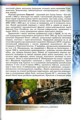 ЛЕМА
Ж И ТТЄВИ Й рівень населення (впродовж останніх років населення Турк-
меністану безкоштовно забезпечуються електроенергією, газом і пит­
ною водою).
Перший президент Киргизії - науковий діяч Аскар Акаєв - був ски­
нутий у 2005 р. внаслідок так званої «тюльпанової революції», спричи­
неної вкрай низьким рівнем життя населення. Але нова влада, очолена
Курманбеком Бакієвим (він обіймав посаду прем’єр-міністра Киргизії у
2000-2002 і 2005 pp.), не тільки не виправила, але й погіршила ситуа­
цію. Новий державний переворот у квітні 2010 р. привів до влади лі­
дера опозиційної парламентської фракції соціал-демократичної партії
Киргизії Розу Отунбаєву, ш;о, на підставі референдуму, проведеного у
червні 2010 p., стала президентом країни перехідного періоду.
Драматично і навіть трагічно розвивалися події в Грузії, де під гас­
лом відновлення незалежності республіки 1918-1921 pp. були скасовані
автономії Південної Осетії і Абхазії, розпочалися примусові виселення
аварців, лезгінців і турок-месхетинців. Природною реакцією на ці дії
стали Декларація про державний суверенітет Абхазької АРСР і південно-
осетинський референдум з питань державної незалежності або воз­
з’єднання з Північною Осетією. У відповідь, грузинським керівництвом,
на чолі з Е. Шеварднадзе, ш;о повернувся з Москви на батьківщину, у
серпні 1992 р. розпочалася кровопролитна і руйнівна грузино-абхазька
війна, яка тривала близько року. Бойові дії спричинили занепад гру­
зинської економіки та значне падіння рівня життя населення, яке по­
терпало через інфляцію, низькі доходи, відсутність опалення та елек­
троенергії. Лише із відстороненням Е. Шеварднадзе від влади і заміною
його Михайлом Саакашвілі становище у країні покращилося. Проте
про'іистояння між Грузією та її колишніми автономними республіками
тривало. У ніч з 7 на 8 серпня 2008 р. грузинські війська, укомплекто­
вані в тому числі, й найманцями, приступили до здійснення «операції з
відновлення конституційного порядкуй. Навіть незалежно від одночас­
ного нападу на позиції російських миротворців, цей крок був рівнознач­
ним із оголошенням війни Росії, оскільки більше 80 % населення Пів­
денної Осетії мали російське громадянство. Протягом п’ятиденної війни
181
І
S Південноосетинський ополченець і підбитий у Цхінвалі
грузинський танк
 