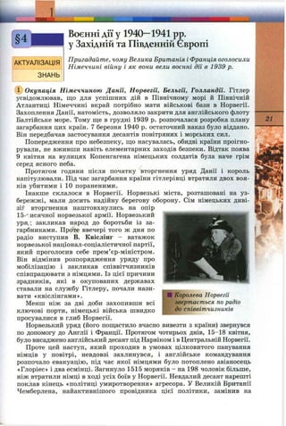 j m i
1
АКТУАЛІЗАЦІЯ
ЗНАНЬ
Воєнні дії у 1940—1941 pp.
у Західній та Південній Європі
Пригадайте, чому Велика Британія і Франція оголосили
Німеччині війну і як вони вели воєнні дії в 1939 р.
Ф Окупація Німеччиною Данії, Норвегії, Бельгії, Голландії. Гітлер
усвідомлював, що для успішних дій в Північному морі й Північній
Атлантиці Німеччині вкрай потрібно мати військові бази в Норвегії.
Захоплення Данії, натомість, дозволяло закрити для англійського флоту
Балтійське море. Тому ще в грудні 1939 р. розпочалася розробка плану
загарбання цих країн. 7 березня 1940 р. остаточний наказ було віддано.
Він передбачав застосування десантів повітряних і морських сил.
Попередження про небезпеку, що насувалась, обидві країни проігно­
рували, не вживши навіть елементарних заходів безпеки. Відтак поява
9 квітня на вулицях Копенгагена німецьких солдатів була наче грім
серед ясного неба.
Протягом години після початку вторгнення уряд Данії і король
капітулювали. Під час загарбання країни гітлерівці втратили двох воя­
ків убитими і 10 пораненими.
Інакше склалося в Норвегії. Норвезькі міста, розташовані на уз­
бережжі, мали досить надійну берегову оборону. Сім німецьких диві-
зіг вторгнення наштовхнулись на опір
Іб-'-.исячної норвезької армії. Норвезький
уря,; закликав народ до боротьби із за­
гарбниками. Проте ввечері того ж дня по
радіо виступив В. Квіслінг - ватажок
норвезької націонал-соціалістичної партії,
який проголосив себе прем’єр-міністром.
Він відмінив розпорядження уряду про
мобілізацію і закликав співвітчизників
співпрацювати з німцями. Із цієї причини
зрадників, які в окупованих державах
ставали на службу Гітлеру, почали нази­
вати «квіслінгами».
Менш ніж за дві доби захопивши всі
ключові порти, німецькі війська швидко
просувалися в глиб Норвегії.
Норвезький уряд (його пощастило вчасно вивезти з країни) звернувся
по допомогу до Англії і Франції. Протягом чотирьох днів, 15-18 квітня,
було висаджено англійський десант під Нарвіком і в Центральній Норвегії.
Проте цей наступ, який проходив в умовах цілковитого панування
німців у повітрі, невдовзі захлинувся, і англійське командування
розпочало евакуацію, під час якої німцями було потоплено авіаносець
«Глоріес» і два есмінці. Загинуло 1515 моряків - на 198 чоловік більше,
ніж втратили німці в ході усіх боїв у Норвегії. Невдалий десант нарешті
поклав кінець «політиці умиротворення» агресора. У Великій Британії
Чемберлена, найактивнішого провідника цієї політики, замінив на
1Королева Норвегії
звертається по радіо
до співвітчизників
21
 