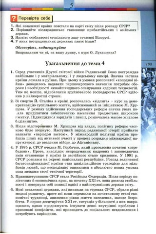 Перевірте себе
1. Які незалежні країни повстали на карті світу після розпаду СРСР?
2. Порівняйте післярадянське становище прибалтійських і азійських
держав.
3. Назвіть особливості суспільного ладу сучасної Білорусі.
4 . У яких пострадянських державах панує іслам?
Обговоріть, подискутуйте
Виправданим чи ні, на вашу думку, є курс О. Лукашенка?
Узагальнення до теми 4 183
1. Серед учасників Другої світової війни Радянський Союз постраждав
найбільше і у матеріальному, і у людському вимірі. Значна частина
країни лежала в руїнах. При цьому в умовах розпочатої «холодної ві­
йни» доводилось надавати першочергового значення потребам обо­
рони і необхідності якнайшвидшого опанування ядерних технологій.
Тим не менше, відновлення зруйнованого господарства СРСР здійс­
нив у найкоротші строки.
2. Зі смертю Й. Сталіна в країні розпочалась «відлига» - курс на демо­
кратизацію суспільного життя, здійснюваний за ініціативою М. Хру-
ш;ова. У рамках здійснення господарських реформ значна увага по­
чала приділятися забезпеченню населення предметами широкого
гжитку. Підвиш,илися зарплати і пенсії, розпочалось масове житлове
б/дівництво.
3. Після відсторонення М. Хруш;ова від влади, політику реформ част­
ково було згорнуто. Наступний період радянської історії прийнято
називати «періодом застою». У міжнародній політиці країна про­
йшла шлях від активної участі у процесі розрядки міжнародної на­
пруженості до введення військ до Афганістану.
4. У 1985 р. СРСР очолив М. Горбачов, який проголосив початок «пере­
будови». Проте, внаслідок непродуманих кадрових і законодавчих
змін становище у країні із застійного стало кризовим. У 1991 р.
СРСР розпався на окремі національні республіки. Розпад величезної
багатонаціональної країни став цивілізаційною трагедією для міль­
йонів людей, що несподівано опинилися в абсолютно нових умовах
поза межами своєї етнічної території.
5. Правонаступником СРСР стала Російська Федерація. Після періоду по­
літичних й економічних криз, на початку XXI ст. вона досягла стабіль­
ності і повернула собі позиції однієї з найпотужніших держав світу.
6. Нові незалежні держави, які виникли на теренах СРСР, обрали різні
моделі розвитку, проте всі вони пережили на початковому етапі еко­
номічні труднощі, зниження рівня життя населення, масове безро­
біття. У перше десятиріччя XXI ст. ситуація у більшості з них покра­
щилася, однак продовжують існувати деякі внутрішні проблеми і
приховані конфлікти, які призводять до соціального невдоволення і
потребують вирішення.
г
 