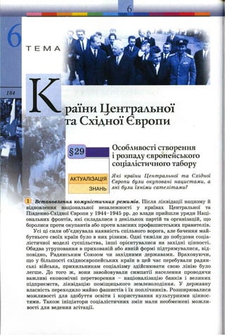 раїни Центральної
^та Східної Європи
АКТУАЛІЗАЦІЯ
ЗНАНЬ
Особливості створення
і розпаду європейського
соціалістичного табору
Які країни Центральної та Східної
Європи були окуповані нацистами, а
які були їхніми сателітами?
Встановлення комуністичних режимів. Після ліквідації нацизму й
відновлення національної незалежності у країнах Центральної та
Південно-Східної Європи у 1944-1945 pp. до влади прийшли уряди Наці­
ональних фронтів, які складалися з декількох партій та організацій, що
боролися проти окупантів або проти власних профашистських правителів.
Усі ці сили об’єднувала наявність спільного ворога, але бачення май­
бутнього своїх країн було в них різним. Одні тяжіли до побудови соціа­
лістичної моделі суспільства, інші орієнтувалися на західні цінності.
Обидва угруповання в прихованій або явній формі підтримувалися, від­
повідно, Радянським Союзом чи західними державами. Враховуючи,
ш;о у більшості східноєвропейських країн в цей час перебували радян­
ські війська, прихильникам соціалізму здійснювати свою лінію було
легше. До того ж, вони завойовували симпатії населення проводячи
важливі економічні перетворення - націоналізацію банків і великих
підприємств, ліквідацію поміщ,ицького землеволодіння, у державну
власність переходило майно фашистів і їх поплічників. Розширювалися
можливості для здобуття освіти і користування культурними ціннос­
тями. Також ініціатори соціалістичних змін мали необмежені можли­
вості для ведення агітації.
 