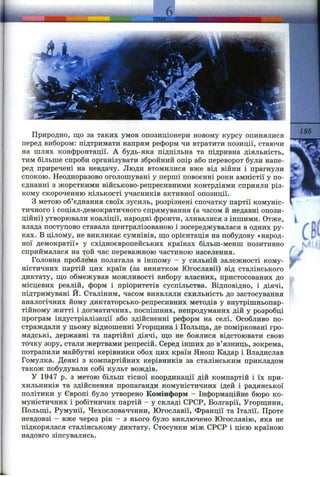 Природно, що за таких умов опозиціонери новому курсу опинялися
перед вибором: підтримати напрям реформ чи втратити позиції, стаючи
на шлях конфронтації. А будь-яка підпільна та підривна діяльність,
тим більше спроби організувати збройний опір або переворот були напе­
ред приречені на невдачу. Люди втомилися вже від війни і прагнули
спокою. Неодноразово оголошувані у перші повоєнні роки амністії у по­
єднанні з жорсткими військово-репресивними контрдіями сприяли різ­
кому скороченню кількості учасників активної опозиції.
з метою об’єднання своїх зусиль, розрізнені спочатку партії комуніс­
тичного і соціал-демократичного спрямування (а часом й недавні опози­
ційні) утворювали коаліції, народні фронти, зливалися з іншими. Отже,
влада поступово ставала централізованою і зосереджувалася в одних ру­
ках. В цілому, не викликає сумнівів, ш;о орієнтація на побудову «народ­
ної демократії» у східноєвропейських країнах більш-менш позитивно
сприймалася на той час переважною частиною населення.
Головна проблема полягала в іншому - у сильній залежності кому­
ністичних партій цих країн (за винятком Югославії) від сталінського
диктату, ш;о обмежував можливості вибору власних, пристосованих до
місцевих регілій, форм і пріоритетів суспільства. Відповідно, і діячі,
підтримувані Й. Сталіним, часом виявляли схильність до застосування
аналогічних йому диктаторсько-репресивних методів у внутрішньопар­
тійному житті і догматичних, поспішних, непродуманих дій у розробці
програм індустріалізації або здійсненні реформ на селі. Особливо по­
страждали у цьому відношенні Угорш;ина і Польш;а, де помірковані гро­
мадські, державні та партійні діячі, щ;о не боялися відстоювати свою
точку зору, стали жертвами репресій. Серед інших до в’язниць, зокрема,
потрапили майбутні керівники обох цих країн Янош Кадар і Владислав
Гомулка. Деякі з компартійних керівників за сталінським прикладом
також побудували собі культ вождів.
У 1947 р. з метою більш тісної координації дій компартій і їх при­
хильників та здійснення пропаганди комуністичних ідей і радянської
політики у Європі було утворено Комінформ - Інформаційне бюро ко­
муністичних і робітничих партій - у складі СРСР, Болгарії, Угорш;ини,
Польщі, Румунії, Чехословаччини, Югославії, Франції та Італії. Проте
невдовзі - вже через рік - з нього було виключено Югославію, яка не
підкорялася сталінському диктату. Стосунки між СРСР і цією країною
надовго зіпсувались.
185
Г-
с
 
