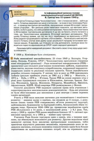 і
186
мовою
ДОКУМЕНТІВ
Із інформаційної записки голови
зовнішньополітичної комісії ЦК ВКП(б)
В. Григор’яна 15 травня 1949 р.
19 квітня Готвальд (лідер Чехословаччини. - / 4 б г . ) попросив мене... зайти до
нього. Готвальд звернувся до мене з питанням - чи знаю я про телеграму Рако-
ші... з приводу вантажних автомобілів, відправлених чехами Югославії і затри­
маних угорцями... Він декілька разів намагався пояснити, що вантажні авто­
мобілі, на його думку, не є військовими матеріалами, Чехословаччина пов’язана
із Югославією торговельним договором й що він не бачить нічого поганого у
тому, що Чехословаччина направила Югославії вантажні автомашини. При
цьому Готвальд заявив, що під час його перебування на відпочинку в СРСР
йому радили продовжувати торгівлю з Югославією... Після всього ним вислов­
леного Готваль спитав мою думку щодо доцільності продажу югославам ван­
тажних машин. Я відповів, що тітовцям не слід допомагати, оскільки вони по­
водяться гидко по відношенню до СРСР і країн народної демократії.
Прокоментуйте наведенийдокумент. Висловіть свою точкузору щодо зміс­
туописаного.
У 1956 р. Комінформ було ліквідовано.
(з) Рада економічної взаємодопомоги. 25 січня 1949 р. Болгарія, Угор­
щина, Польща, Румунія, СРСР і Чехословаччина проголосили створення
нової міжурядової організації - Ради економічної взаємодопомоги (РЕВ) -
призначеної для спільного розв’язання економічних проблем, підвищення
рівня життя, науково-технічного співробітництва, координації народногос­
подарських планів та реалізації спільних проектів. Також передбачалася
розробка спільних стандартів. У лютому того ж року до РЕВ приєдналась
Албанія (реально приймала участь до 1961 p.), у 1962 р. - Монголія, у
1972 р. - Куба, у 1978 р. - В’єтнам. Також РЕВ на основі окремих угод у
різні роки підтримувала стосунки із Югославією, Анголою, Іраком, Лао­
сом, Фінляндією, Іраком, Мексикою, Нікарагуа, Мозамбіком, Ефіопією,
Афганістаном, НДРЙ. Штаб-квартира РЕВ розміщувалась у Москві.
Статутні документи РЕВ надавали однакові права всім учасникам і
характеризувалися максимальною демократичністю - будь-які рішення
не були обов’язковими для виконання у разі незгоди з ними окремих
членів організації.
Участь у РЕВ мала важливе значення для економічного і технічного
розвитку - завдяки цьому в країнах, що входили до її складу, з допо­
могою інших членів РЕВ створювались об’єкти розвинутої індустрії,
здійснювались будівництво та бартерний (тобто, безгрошовий) обмін то­
варами тощо. Протягом 1950-1984 pp. промислове виробництво країн
РЕВ збільшилося в 14 разів, а національний дохід - у 9,1 раза. Так,
якщо у 1950 р. країни РЕВ разом виробляли близько 18 % світової про­
мислової продукції, то у 1984 р. - майже одну третину.
Учасники Ради більше торгували один з одним, ніж з іншими краї­
нами, що обмежувало можливості для розвитку. Другим недоліком такої
замкнутої системи було виключно централізоване планування, тобто
практична відсутність ринкових механізмів, впровадженню яких не на­
давалося значення, оскільки економіка соціалістичних країн була більше
зорієнтована на задоволення основних потреб, ніж на отримання при­
 
