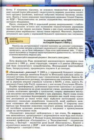 бутку. у кінцевому підсумку, це зумовило технологічне відставання у
ряді галузей (крім військової) і недоступність окремих досягнень техніч­
ного прогресу (особливо, новітньої побутової техніки) масовому спожи­
вачу. Навіть у таких передових індустріальних державах Східної Європи,
як НДР і Чехословаччина на деяких підприємствах використовувалося
застаріле обладнання.
Проте, ліквідація РЕВ й подальший розпад напрацьованих і стабіль­
них торговельних зв’язків між колишніми соціалістичними державами
призвели до ш;е гірших наслідків. Одним з них стало катастрофічне ско­
рочення рівня виробництва і високі темпи інфляції. Фактично, виробничі
потужності цих країн у переважній більшості припинили своє існування.
МОВОЮ
ДОКУМЕНТІВ Із спеціального звіту ООН
по Східній Європі (1999 р.)
187
Перехід від централізованої планової економіки до ринкової супроводжу­
вався значними змінами у розподілі національного надбання і добробуту. Дані
засвідчують, що це були найшвидші з будь-коли здіі^снюваних змін... У пере­
хідних економіках ці тенденції характеризувалися драматичністю, і за них було
сплачено величезну людську ціну.
Прокоментуйте наведений документ. Висловіть свою думку.
Хоча формально Рада економічної взаємодопомоги припинила свою
діяльність у 1991 p., деякі структури, створені в її рамках (Міжнарод­
ний банк економічного співробітництва, Міжнародний інвестиційний
банк, Інтерсупутник), продовжують існувати й до сьогодні.
(з) «Оксамитові» революції. У 1989 р. у переважній більшості східноєв­
ропейських країн-^за винятком Румунії та Югославії) відбулася зміна су­
спільної системи, політичного ладу і геополітичної орієнтації. Замість Ор­
ганізації Варшавського договору, ш;оприпинила своє існування, практично
всі ці держави невдовзі отримали членство в НАТО, а отже, замість Ра­
дянського Союзу (або Росії), опинилися у зоні впливу Сполучених Штатів.
Подібні трансформації, здійснювані практично одночасно і за єдиним
сценарієм, незважаючи на різні економічні умови, національні традиції
і рівень політичних протиріч у суспільстві, спершу вважалися наслід­
ком виключно внутрішніх обставин у цих державах. Проте поява нових
документів і свідчення безпосередніх учасників цих подій тепер схиля­
ють дослідників до іншої точки зору: відбулося застосування цілого
комплексу спеціально розроблених технологій, який прийнято нази­
вати «ніжними» або «оксамитовими» революціями. У ширшому сенсі
йдеться про безкровне повалення існуючого режиму методом організа­
ції постійних вуличних демонстрацій, у поєднанні з провокуванням
влади на застосування сили.
«Оксамитові» революції здійснюються у три етапи. На першому з
них виявляються, організуються і згуртовуються сили будь-якої більш-
менш реальної опозиції. У Польш;і їх роль виконували представники не­
залежної профспілки «Солідарність», у Чехословаччині - студентська
молодь, у Болгарії - екологічні рухи (клуб «Екогласність», Комітет з
екологічного захисту), у НДР - нові незалежні партії («Новий форум»,
«Демократія - сьогодні») тош;о.
іік
г
і
 
