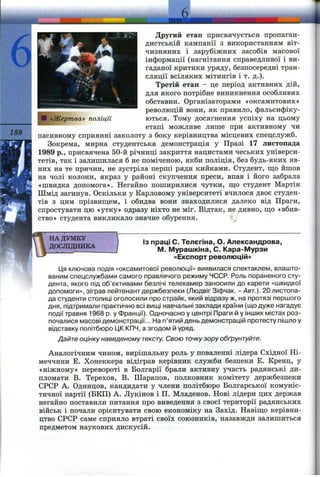 188
«Жертва» поліції
Другий етап присвячується пропаган­
дистській кампанії з використанням віт­
чизняних і зарубіжних засобів масової
інформації (нагнітання справедливої і ви­
гаданої критики уряду, безпосередні тран­
сляції всіляких мітингів і Т. д.).
Третій етап - де період активних дій,
для якого потрібне виникнення особливих
обставин. Організаторами «оксамитових»
революцій вони, як правило, фальсифіку­
ються. Тому досягнення успіху на цьому
етапі можливе лише при активному чи
пасивному сприянні заколоту з боку керівництва місцевих спецслужб.
Зокрема, мирна студентська демонстрація у Празі 17 листопада
1989 p., присвячена 50-й річниці закриття нацистами чеських універси­
тетів, так і залишилася б не поміченою, якби поліція, без будь-яких яв­
них на те причин, не зустріла перші ряди кийками. Студент, щ,о йшов
на чолі колони, якраз у районі скупчення преси, впав і його забрала
«швидка допомога». Негайно поширилися чутки, ш;о студент Мартін
Шмід загинув. Оскільки у Карловому університеті вчилося двоє студен­
тів з цим прізвищем, і обидва вони знаходилися далеко від Праги,
спростувати цю «утку» одразу ніхто не міг. Відтак, не дивно, що «вбив­
ство» студента викликало значне обурення.
НА ДУМКУ
ДОСЛІДНИКА
Із праці С. Телєгіна, О. Александрова,
М. Мурашкіна, С. Кара-Мурзи
«Експорт революцій»
Ця ключова подія «оксамитової революції» виявилася спектаклем, влашто­
ваним спецслужбами самого правлячого режиму ЧССР. Роль пораненого сту­
дента, якого під об’єктивами безлічі телекамер заносили до карети «швидкої
допомоги», зіграв лейтенант держбезпеки (Людвіг Зіфчак. -Авт.). 20 листопа­
да студенти столиці оголосили про страйк, який відразу ж, на протязі першого
дня, підтримали практично всі вищі навчальні заклади країни (що дуже нагадує
події травня 1968 р. у Франції). Одночасно у центрі Праги й у інших містах роз­
почалися масові демонстрації... На п’ятий день демонстрацій протесту пішло у
відставку політбюро ЦК КПЧ, а згодом й уряд.
Дайтеоцінкунаведеному тексту. Свою точкузору обґрунтуйте.
Аналогічним чином, вирішальну роль у поваленні лідера Східної Ні­
меччини Е. Хонеккера відіграв керівник служби безпеки Е. Кренц, у
«ніжному» перевороті в Болгарії брали активну участь радянські ди­
пломати В. Терехов, В. Шарапов, полковник комітету держбезпеки
СРСР А. Одинцов, кандидати у члени політбюро Болгарської комуніс­
тичної партії (БКП) А. Лукінов і П. Младенов. Нові лідери цих держав
негайно поставили питання про виведення з своєї території радянських
військ і почали орієнтувати свою економіку на Захід. Навіщо керівни­
цтво СРСР саме сприяло втраті своїх союзників, назавжди залишиться
предметом наукових дискусій.
 