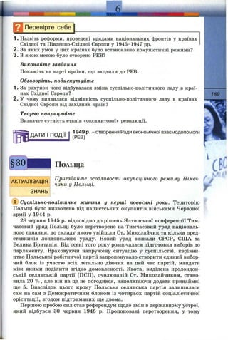 Ц Перевірте себе
1. Назвіть реформи, проведені урядами національних фронтів у країнах
Східної та Південно-Східної Європи у 1945-1947 pp.
2. За яких умов у цих країнах було встановлено комуністичні режими?
3. З якою метою було створено РЕВ?
Виконайте завдання
Покажіть на карті країни, що входили до РЕВ.
Обговоріть, подискутуйте
1. За рахунок чого відбувалася зміна суспільно-політичного ладу в краї­
нах Східної Європи?
2. У чому виявилася відмінність суспільно-політичного ладу в країнах
Східної Європи від західних країн?
Творчо попрацюйте
Визначте сутність етапів «оксамитової» революції.
ДАТИ І ПОДІЇ
189
1949 р. - створення Ради економічної взаємодопомоги
(РЕВ)
АКТУАЛІЗАЦІЯ
ЗНАНЬ
Польща
Пригадайте особливості окупаційного режиму Німеч­
чини у Польщі. ^
(ї) Суспільно-політичне життя у перші повоєнні роки. Територію
Польщі було визволено від нацистських окупантів військами Червоної
армії у 1944 р.
28 червня 1945 р. відповідно до рішень Ялтинської конференції Тим­
часовий уряд Польщі було перетворено на Тимчасовий уряд національ­
ного єднання, до складу якого увійшли От. Миколайчик та кілька пред­
ставників лондонського уряду. Новий уряд визнали СРСР, СІЛА та
Велика Британія. Від осені того року розпочалася підготовка виборів до
парламенту. Враховуючи напружену ситуацію у суспільстві, керівни­
цтво Польської робітничої партії запропонувало створити єдиний вибор­
чий блок із участю всіх легально діючих на цей час партій, мандати
між якими поділити згідно домовленості. Квота, виділена пролондон-
ській селянській партії (ПСП), очолюваній От. Миколайчиком, стано­
вила 20 %, але він на це не погодився, наполягаючи додати принаймні
ще 5. Внаслідок цього кроку Польська селянська партія залишилася
сам на сам з Демократичним блоком із чотирьох партій соціалістичної
орієнтації, згодом підтриманих ще двома.
Першою пробою сил став референдум щодо змін в державному устрої,
який відбувся зо червня 1946 р. Пропоновані перетворення, у тому
 