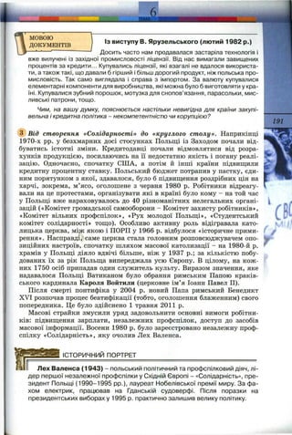 ТЕМА'
й.
мовою
ДОКУМЕНТІВ
Із виступу В. Ярузельського (лютий 1982 р.)
Досить часто нам продавалася застаріла технологія і
вже вилучені із західної промисловості ліцензії. Від нас вимагали завищених
процентів за кредити... Купувались ліцензії, які взагалі не вдалося використа­
ти, а також такі, що давали б гірший і більш дорогий продукт, ніж польська про­
мисловість. Так само виглядала і справа з імпортом. За валюту купувалися
елементарні компоненти для виробництва, які можна було б виготовляти у кра­
їні. Купувалися зубний порошок, мотузка для снопов’язання, парасольки, мис­
ливські патрони, тощо.
Чим, на вашу думку, пояснюється настільки невигідна для країни закупі­
вельна і кредитна політика - некомпетентністю чи корупцією?
@ Від створення «Солідарності» до «круглого столу». Наприкінці
1970-х pp. у безхмарних досі стосунках Польщі із Заходом почали від­
буватись істотні зміни. Кредитодавці почали відмовлятися від розра­
хунків продукцією, посилаючись на її недостатню якість і погану реалі­
зацію. Одночасно, спочатку СІЛА, а потім й інші країни підвищили
кредитну процентну ставку. Польський бюджет потрапив у пастку, єди­
ним порятунком з якої, здавалося, було б підвищення роздрібних цін на
харчі, зокрема, м’ясо, оголошене з червня 1980 р. Робітники відреагу-
вали на це протестами, організувати які в країні було кому - на той час
у Польщі вже нараховувалось до 40 різноманітних нелегальних органі­
зацій («Комітет громадської самооборони - Комітет захисту робітників»,
«Комітет вільних профспілок», «Рух молодої Польщі», «Студентський
комітет солідарності» тощо). Особливо активну роль відігравала като­
лицька церква, між якою і ПОРП у 1966 р. відбулося «історичне прими­
рення». Насправді, саме церква стала головним розповсюджувачем опо­
зиційних настроїв, спочатку шляхом масової католизації - на 1980-й р.
храмів у Польщі діяло вдвічі більше, ніж у 1937 p.; за кількістю побу­
дованих їх за рік Польща випереджала усю Європу. В цілому, на кож­
них 1750 осіб припадав один служитель культу. Виразом значення, яке
надавалося Польщі Ватиканом було обрання римським Папою краків­
ського кардинала Карела Войтили (церковне ім’я Іоанн Павел II).
Після смерті понтифіка у 2004 р. новий Папа римський Бенедикт
XVI розпочав процес беатифікації (тобто, оголошення блаженним) свого
попередника. Це було здійснено 1 травня 2011 р.
Масові страйки змусили уряд задовольнити основні вимоги робітни­
ків: підвищення зарплати, незалежних профспілок, доступ до засобів
масової інформації. Восени 1980 р. було зареєстровано незалежну проф­
спілку «Солідарність», яку очолив Лех Валенса.
191
ІСТОРИЧНИЙ ПОРТРЕТ
Лех Валенса (1943) - польський політичний та профспілковий діяч, лі­
дер першої незалежної профспілки у Східній Європі - «Солідарність», пре­
зидент Польщі (1990-1995 pp.), лауреат Нобелівської премії миру. За фа­
хом електрик, працював на Гданській судоверфі. Після поразки на
президентських виборах у 1995 р. практично залишив велику політику.
 