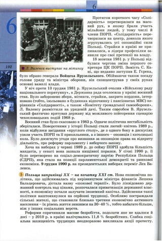 192 ШЛ. Валенса виступає на мітингу
Протягом короткого часу «Солі­
дарність» перетворилася на масо­
вий рух, в якому брали участь
мільйони людей, у тому числі й
члени ПОРП. «Солідарність» пере­
творилася на центр, довкола якого
згрупувались усі опозиційні сили
Польщі. Страйки в країні не при­
пинялися, а лідери профспілки за­
явили про свої претензії на владу.
18 жовтня 1981 р. у Польщі від­
булася чергова зміна першого се­
кретаря ЦК ПОРП. Замість С. Ка-
ні, що недавно заступив Е. Гєрека,
було обрано генерала Войцеха Ярузельського. Обіймаючи також посаду
голови уряду та міністра оборони, він сконцентрував у своїх руках
основні важелі влади.
У ніч проти 13 грудня 1981 р. Ярузельський очолив «Військову раду
національного порятунку», а Державна рада оголосила у країні воєнний
стан. Було заборонено збори, мітинги, страйки, закрито кордони, інтер­
новано (тобто, ізольовано в будинках відпочинку і пансіонатах МВС) ке­
рівників «Солідарності», а також «Комітету громадської самооборони».
Л. Валенсу розмістили на урядовій дачі. Таким способом В. Ярузель­
ський фактично врятував державу від можливого повторення сценарію
чехословацьких подій 1968 р.
Воєнний стан було скасовано в 1983 р. Одначе політична нестабільність
зберігалася. Поворотними у історії Польщі стали лютий-квітень 1989 p.,
коли відбулося засідання «круглого столу», де з одного боку в дискусіях
узяли участь ПОРП та її прихильники, а з іншого - опозиція і католицькі
кола. Було досягнуто угоди про визнання за опозицією права на відкриту
діяльність, про реформу парламенту і виборчого закону.
Хоча на виборах у червні 1989 р. до сейму ПОРП здобула більшість
мандатів, у сенаті вона зазнала нищівної поразки. У січні 1990 р. її
було перетворено на соціал-демократичну партію Республіки Польща
(СДРП), яка стала на позиції парламентської демократії та ринкової
економіки. 9 грудня 1990 р. на президентських виборах переміг Лех Ва­
ленса.
@ Польща наприкінці XX - на початку XXI cm. Нова економічна по­
літика, що здійснювалась під керівництвом міністра фінансів Лешека
Бальцеровича, дістала назву «шокової терапії». Було ліквідовано дер­
жавний контроль над цінами, розпочалася приватизація державної влас­
ності, в економіку почали залучати іноземний капітал. Здійснення такої
політики наштовхнулося на серйозні труднощі. Особливо постраждали
сільські жителі, що становили близько третини економічно активного
населення - їх рівень життя знизився на 30-40 %, тобто набагато більше,
ніж у інших соціальних верств.
Реформи спричинили масове безробіття, подолати яке не вдалося й
досі - у 2010 р. в країні налічувалось 11,8 % безробітних. Слабка соці­
альна захищеність трудящих неодноразово викликала акції протесту.
 