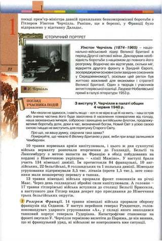 ТЕМА •
посаді прем’єр-міністра давній прихильник безкомпромісної боротьби з
Гітлером Уїнстон Черчілль. Раніше, ще в березні, у Франції було
відправлено у відставку Даладьє.
ІСТОРИЧНИЙ ПОРТРЕТ
Уїнстон Черчілль (1874-1965) - націо­
нально-військовий лідер Великої Британії в
період Другої світової війни. Декларував необ­
хідність боротьби з нацизмом до повного його
розгрому. Водночас він відтягував, скільки міг,
відкриття другого фронту в Західній Європі,
зосереджуючи основні сили західнихсоюзників
у Середземномор’ї, оскільки цей регіон був
життєво важливий для економіки і стратегії
Великої Британії. Один з творців І учасників
антигітлерівської коаліції. Лауреат Нобелівської
премії в галузі літератури 1953 р.
■ У. Черчілль
ПОГЛЯД
УЧАСНИКА ПОДІЙ З виступу у. Черчілля в палаті общин
4 червня 1940 р.
Ми ніколи не здамося, Інавіть якщо - хоч я не вірю в це НІ на мить - наш острів
або значна частина його буде захоплена й населення помиратиме від голоду,
наша заокеанська Імперія, озброєна і захищена англійським флотом, продовжу­
ватиме боротьбу доти, доки в час, визначений богом. Новий Світ з усією своєю
силою І міццю не виступить для порятунку Старого Світу.
Про що, на вашудумку, свідчила така заява?
Поміркуйте, що чекало б Велику Британію у разі, якби при владі залишився
Чемберлен.
10 травня норвезька армія капітулювала, і цього ж дня сухопутні
війська вермахту розпочали вторгнення до Голландії, Бельгії та
Люксембургу з метою напасти на Францію в обхід побудованих на
кордоні з Німеччиною укріплень - «лінії Мажіно». У наступі брали
участь 134 німецькі дивізії. їм протистояли 84 французькі, 10 анг­
лійських, 22 бельгійські, 8 голландських та 1 польська дивізії. Німецьке
угруповання підтримували 3,5 тис. літаків (проти 1,5 тис.), зате союз­
ники мали незаперечну перевагу в танках.
13 травня німецькі війська прорвали фронт союзників на річці
Маас. Через день голландські збройні сили капітулювали. А головне -
17 травня гітлерівські війська вступили до столиці Бельгії Брюсселя,
а наступного дня Гітлер видав декрет про приєднання до Німеччини
трьох бельгійських округів.
@ Розгром Франції. 14 травня німецькі війська прорвали оборону
французів під Седаном. У наступ перейшов генерал Рундштедт, голов­
нокомандувач ударного угруповання «А», у складі якого знаходився
танковий корпус генерала Гудеріана. Катастрофічне становище на
фронті змусило У. Черчілля терміново вилетіти до Парижа, де він виявив,
що ні французький уряд, ні військові не контролюють вже ситуації.
 