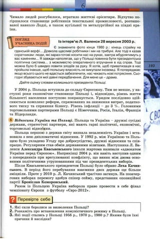 Чимало людей розгубилося, втратило життєві орієнтири. Відчутно по­
гіршилося становище робітників текстильної промисловості, розташо­
ваної навколо Лодзі, а також вугільної та металургійної на півдні кра­
їни.
Із інтерв’ю Л. Валенси 28 вересня 2003 р.
ПОГЛЯД 
УЧАСНИКА ПОДІЙ І
— ------- Є знамените фото кінця 1980 p.: кінець страйку на
гданській верфі... Довкола щасливі робітники і ми на трибуні. Але тоді я казав
соратникам: люди, які зараз готові носити нас на руках, завтра жбурлятимуть у
вас камінням... Я завжди наполягав, що у Польщі повинна бути президентська
політична система... з можливістю оперативного втручання в хід справ. Тоді
можна було б швидко ловити злодіїв за руку. Я хотів, щоб приватизація в нас
пройшла інакше, щоб польську власність не викупали іноземці. Я попереджав:
якщо всього цього не вдасться забезпечити, нас чекають нові потрясіння. Сьо­
годні збуваються мої давні передбачення. Для мене це - драма.
Дайте оцінку словам колишнього президента Польщі.
У 2004 р. Польщ,а вступила до складу Євросоюзу. Тим не менше, у на­
ступні роки економічне становище Польщі і, відповідно, рівень життя
більшості населення поступово покращується. Урядом послідовно здій­
снюється комплекс реформ, спрямованих на зниження витрат, податко­
вого тиску та сприяння бізнесу. Рівень інфляції - до З %. Головними
торговельними партнерами Польщі є Німеччина, Росія, Італія, Франція
та Нідерланди.
(б) Відносини України та Польщі. Польща та Україна - дружні сусідні
держави, стратегічні партнери, які мають гарні політичні, економічні,
торговельні віднобини.
Польща першою з держав світу визнала незалежність України і вста­
новила з нею дипломатичні відносини. У 1992 р. між Україною та Поль­
щею було укладено Угоду про добросусідство, дружні відносини та спів­
працю. Регулярним став обмін державними візитами. Наступника Л. Ва­
ленси Александра Квасьневського інколи жартома називали «адвокатом
України перед Європою». Наприкінці 2004 р. він навіть виступив одним
з посередників при врегулюванні конфлікту, що виник між двома осно­
вними політичними угрупованнями під час президентських виборів.
Після Квасьневського президентом Польщі було обрано Леха Качин-
ського. В період його перебування взаємини двох держав ще більше
зміцніли. Проте у 2010 р. Л. Качинський трагічно загинув. На позачер­
гових виборах перемогу здобув спікер сейму, представник опозиційної
партії Броніслав Кемеровський.
Разом із Польщею Україна виборола право провести в себе фінал
чемпіонату Європи з футболу «Євро-2012».
Перевірте себе
1. Які сили боролися за визволення Польщі?
2. Розкажіть про встановлення комуністичного режиму в Польщі.
3 . Які події стались у Польщі 1956 p., 1970 p., 1980 p.? Якими були їхні
причини й наслідки?
193
 