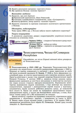 6
194
k J
4 . Назвіть результати засідання «круглого столу».
5. Що принесла Польщі «шокова терапія»?
Виконайте завдання
1. Визначте, про кого йдеться:
а) Краківський архієпископ, Папа Римський;
б) електрик суднобудівного підприємства, лідер «Солідарності»;
в) міністр фінансів, автор проекту «шокової терапії».
2. Визначте учасників та причини повоєнного політичного протистояння
у Польщ;і.
Обговоріть, подискутуйте
Чому криза 1980-х pp. у Польщі набула такого серйозного характеру?
Творчо попрацюйте
З допомогою додаткових джерел схарактеризуйте українсько-польські
стосунки на сучасному етапі.
ПОДІЇ
Червень 1945 р. - створення Тимчасового уряду націо­
нального єднання.
19 січня 1947 р. - вибори до сейму
9 грудня 1990 р. - перемога на президентських вибо­
рах Л. Валенси
Чехословаччина, Чеська та Словацьіса
Республіки
Пригадайте, як після Першої світової війни утворила­
ся Чехословаччина.
(ї) Чехословаччина у 1945-1968 pp. Територію Чехословаччини було
звільнено від нацистських окупантів радянськими військами у 1945 р.
Невдовзі до країни повернувся із еміграції і знову приступив до своїх
обв’язків колишній президент Е. Бенеш. У 1946 р. було сформовано ко­
аліційний уряд, за участю представників всіх існуючих великих партій.
Прем’єр-міністром у ньому став перший секретар Комуністичної партії
Клемент Готвальд. У лютому 1948 р. виникла гостра урядова криза,
формальним приводом до якої було звільнення із міністерства внутріш­
ніх справ кількох старших офіцерів-некомуністів. Керівництво мініс­
терства відмовилося надати пояснення, і тоді міністри від націонал-
соціалістичної, народної і демократичної партій подали у відставку,
сподіваючись таким шляхом добитися розпуску уряду, де комуністів
було всього 8. Проте цю акцію не підтримали представники соціал-
демократичної партії, а також два безпартійних міністри, а отже, біль­
шість членів уряду (14 з 26) залишались на посадах.
Масові мітинги і страйки на підтримку комуністів, спричинили зміну
керівництва у «бунтівних» партіях, і повернення до союзу із КПЧ.
Е. Бенеш через кілька місяців подав у відставку, й 14 червня 1948 р.
президентом республіки було обрано К. Готвальда. Новий уряд очолив
комуніст А. Запотоцький.
 