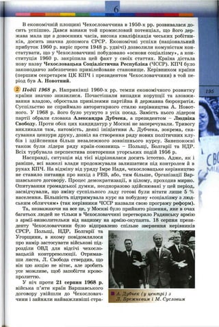 в економічній площині Чехословаччина в 1950-х pp. розвивалася до­
сить успішно. Дався взнаки той промисловий потенціал, що його дер­
жава мала ще з довоєнних часів, висока кваліфікація чеських робітни­
ків, досить значна допомога СРСР. Економічні успіхи (національний
прибуток 1960 р. виріс проти 1948 р. удвічі) дозволили комуністам кон­
статувати, що у Чехословаччині побудовано «основи соціалізму», а кон­
ституція 1960 р. закріпила цей факт у своїх статтях. Країна дістала
нову назву Чехословацька Соціалістична Республіка (ЧССР). КПЧ було
законодавчо забезпечено привілейоване становище. Керівником країни
(першим секретарем ЦК КПЧ і президентом Чехословаччини) в той пе­
ріод був А. Новотний.
@ Подїі 1968 р. Наприкінці 1960-х pp. темпи економічного розвитку
країни значно знизилися. Почастішали випадки корупції та зловжи­
вання владою, обростала привілеями партійна й державна бюрократія.
Суспільство не сприймало авторитарного стилю керівництва А. Новот-
ного. У 1968 р. його було усунуто з усіх посад. Замість нього лідером
партії обрали словака Александра Дубчека, а президентом - Людвіка
Свободу. Проти обох цих кандидатур у Москві не заперечували. Тривогу
викликали там, натомість, деякі ініціативи А. Дубчека, зокрема, ска­
сування цензури друку, дозвіл на створення ряду нових політичних клу­
бів і здійснення більш незалежного зовнішнього курсу. Занепокоєні
також були лідери ряду країн-союзниць - Польщі, Болгарії та НДР.
Всіх турбувала перспектива повторення угорських подій 1956 р.
Насправді, ситуація від тієї відрізнялася досить істотно. Адже, як і
раніше, всі важелі влади продовжували залишатися під контролем й в
руках КПЧ. На відміну від уряду Імре Надя, чехословацьке керівництво
не ставило питання про вихід з РЕВ, або, тим більше. Організації Вар­
шавського договору. Процес демократизації, в цілому, проходив мирно.
Опитування громадської думки, неодноразово здійснювані у цей період,
засвідчували, що зміну суспільного ладу готові були вітати лише 5 %
населення. Більшість підтримувала курс на побудову «соціалізму з люд­
ським обличчям» (так керівники ЧССР назвали свою програму реформ).
Та, незважаючи на все це, у Москві було прийнято рішення, яке в очах
багатьох людей не тільки в Чехословаччині перетворило Радянську армію
з армії-визволительки від нацизму на армію-окупанта. 18 серпня прези­
денту Чехословаччини було відправлено спільне звернення керівників
СРСР, Польщі, НДР, Болгарії та
Угорщини, в якому повідомлялося
про намір застосувати військові під­
розділи ОВД для відсічі чехосло­
вацькій контрреволюції. Отримав­
ши листа, Л. Свобода ствердив, що
він цю акцію не вітає, але зробить
усе можливе, щоб запобігти крово­
пролиттю.
У ніч проти 21 серпня 1968 р.
війська п’яти країн Варшавського
договору увійшли до Чехословач­
чини і зайняли найважливіші стра-
195
Г
!А. Дубчек (у центрі) з
Л. Брежнєвим і М. Сусловим
 
