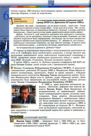 196
тегічні пункти. 200-тисячна чехословацька армія, підкоряючись наказу
міністра оборони, в події не втручалася.
МОВОЮ
ДОКУМЕНТІВ
ІЗ стенограми переговорів керівників партії
і уряду СРСР із А. Дубчеком 23 серпня 1968 р.
Брежнєв. Хід подій... підтверджує, що за твоєю спиною... праві сили... Тепер
знайшлися й підпільні станції і склади зброї... Ти міг цього й не знати... Ми., не оку­
пували Чехословаччину, не збираємося тримати її у «окупації», а хочемо, щоб вона
була вільною... Ніякого диктату в нас немає, давай шукати разом якийсь варіант.
Дубчек. Хотілося б, щоб комуністи зрозуміли всю реальність становища,
...але боюся, що не зрозуміють, оскільки і я сам не розумію. Я вважаю, що таке
збройне вторгнення було передчасним, тим більше, що не були використані
внутрішні збройні сили і решта органів примусу... Я... вважаю те, що сталося...
найбільшою політичною помилкою, що має трагічні наслідки. З вашого боку
була нереальна оцінка, ...у цілому ми, вочевидь, діаметрально розійшлися.
Чипогоджуєтесь ви здумкоюА. Дубчека? Чому?
27 серпня за підсумками переговорів з чехословацькою делегацією на
чолі із Л. Свободою, було опубліковано комюніке, в якому йшлося про
досягнення домовленості щодо найскорішої нормалізації становища в
ЧССР, визначено умови перебування радянських військ у країні. Вій­
ська НДР, Болгарії, Угорщини, Польщі залишили країну.
У квітні 1969 р. замість А. Дубчека першим секретарем ЦК КПЧ об­
рали Густава Гусака, який згодом став і президентом країни.
@ Чеська і Словацька Федеративна Республіка (ЧСФР). У результаті
«оксамитової» революції 29 грудня 1989 р. Федеральні збори обрали ві­
домого опозиціонера, драматурга, борця за права людини і побудову
громадянського суспільства Вацлава Гавела президентом країни. Голо­
вою Федеральних зборів став А. Дубчек, лідер «Празької весни». Нове
керівництво було сформовано на коаліційній основі. Держава дістала
назву Чеська і Словацька Федеративна Республіка (ЧСФР).
У 1990 р. уряд розпочав економічні ре­
форми. «Батьком» реформи був міністр фі­
нансів Вацлав Клаус. Вона базувалася на
роздержавленні та приватизації, забезпе­
ченні конвертованості крони, вільному ціно­
утворенні. Уряд домігся збалансованості
державного бюджету і приборкання інфля­
ції. Були проведені велика і мала приватиза­
ції, внаслідок чого частка держави у ВВП із
97 скоротилася до близько 20 %. Незважа­
ючи на болісність перетворень, життєвий рі­
вень населення у складний перехідний період був одним із найвищих у
Східній Європі.
;Вацлав Гавел
ІСТОРИЧНИЙ ПОРТРЕТ
Вацлав Гавел (1936) - президент Чехії у 1993-2003 pp. та Чехо-
словаччини (1989-1992), чеський драматург. У 1960-х-1980-х pp. один
з лідерів правозахисного руху в ЧССР.
 