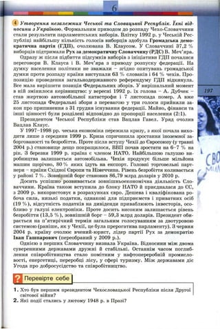 (?) Утворення незалежних Чеської та Словацької Республік. їхні від­
носини з Україною. Формальним приводом до розпаду Чехо-Словаччини
стали результати парламентських виборів. Влітку 1992 р. у Чеській Рес­
публіці найбільшу кількість голосів виборців здобула Громадська демо­
кратична партія (ГДП), очолювана В. Клаусом. У Словаччині 37,2 %
виборців підтримали Рух за демократичну Словаччину (РДС) В. Меч’яра.
Одразу ж після підбиття підсумків виборів з ініціативи ГДП почалися
переговори В. Клауса і В. Меч’яра з приводу розпуску федерації. На
думку населення політики не зважали - згідно опитувань громадської
думки проти розпаду країни виступали 63 % словаків і 64 % чехів. Про­
позицію проведення загальнодержавного референдуму ГДП відкинула.
Все мала вирішити позиція Федеральних зборів. У вирішальний момент
в ній змінилося керівництво: у вересні 1992 р. їх голова - А. Дубчек -
став жертвою автомобільної катастрофи і 7 листопада помер. А вже
25 листопада Федеральні збори з перевагою у три голоси прийняли за­
кон про припинення з 31 грудня існування федерації. Майно, фінанси та
інші цінності були розділені відповідно до пропорції населення (2:1).
Президентом Чеської Республіки став Вацлав Гавел. Уряд очолив
Вацлав Клаус.
У 1997-1998 pp. чеська економіка пережила кризу, з якої почала вихо­
дити лише з середини 1999 р. Криза спричинила зростання іноземної за­
боргованості та безробіття. Проте після вступу Чехії до Євросоюзу (у травні
2004 р.) становище деш;о покраш;илося, ВВП почав зростати на 6-7 % на
рік. З березня 1999 р. країна є членом НАТО. Найбільшою галуззю ви­
робництва залишається автомобільна. Чехія продукує більше мільйона
машин щорічно, 80 % яких ідуть на експорт. Головні торговельні парт­
нери - країни Східної Європи та Німеччина. Рівень безробіття коливається
у районі 7 %. Зовнішній борг становив 86,79 млрд доларів у 2010 р.
Досить успішно розвивається зовнішньоекономічна діяльність Сло­
ваччини. Країна також вступила до блоку НАТО й приєдналася до СС,
з 2009 р. використовує в розрахунках євро. Дешева і кваліфікована ро­
боча сила, низькі податки, однакові для підприємств і приватних осіб
(19 %), відсутність податків на дивіденди приваблюють інвесторів, осо­
бливо у галузі електроніки. Проте досить високим залишається рівень
безробіття (13,5 %), зовнішній борг - 59,3 млрд доларів. Президент оби­
рається на п’ятирічний термін загальним голосуванням за двотуровою
системою (раніше, як у Чехії, це була прерогатива парламенту). З червня
2004 р. країну очолює вчений-юрист, лідер партії Рух за демократію
Іван Гашпарович (переобраний у 2009 p.).
Однією з перших Словаччину визнала Україна. Відносини між двома
суверенними державами дружні й стабільні. Останнім часом поглиб­
лення співробітництва стало помітним у нафтопереробній промисло­
вості, енергетиці, переробці лісу, у сфері туризму. Між державами діє
Угода про добросусідство та співробітництво.
Н Перевірте себе^
1. Хто був першим президентом Чехословацької Республіки після Другої
світової війни?
2. Які події стались у лютому 1948 р. в Празі?
197
г
f
 