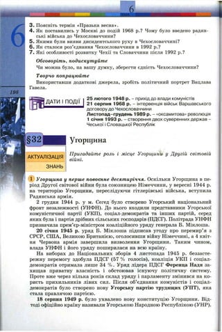 198
3. Поясніть термін «Празька весна».
4. Як поставились у Москві до подій 1968 p.? Чому було введено радян­
ські війська до Чехословаччини?
5. Якими були вияви дисидентського руху в Чехословаччині?
6 . Як сталося роз’єднання Чехословаччини в 1992 p.?
7. Які особливості розвитку Чехії та Словаччини після 1992 p.?
Обговоріть, подискутуйте
Чи можна було, на вашу думку, зберегти єдність Чехословаччини?
Творчо попрацюйте
Використавши додаткові джерела, зробіть політичний портрет Вацлава
Гавела.
25 лютого 1948 р. - прихід до влади комуністів
21 серпня 1968 р. - інтервенція військ Варшавського
договору до Чехословаччини
Листопад-грудень 1989 р. - «оксамитова» революція
1 січня 1993 р. - створення двох суверенних держав -
Чеської і Словацької Республік
Угорщина
АКТУАЛІЗАЦІЯ
ЗНАНЬ
Пригадайте роль і місце Угорщини у Другій світовій
війні.
(ї) Угорщина у перше повоєнне десятиріччя. Оскільки Угорщина в пе­
ріод Другої світової війни була союзницею Німеччини, у вересні 1944 р.
на територію Угорш;ини, переслідуючи гітлерівські війська, вступила
Радянська армія.
2 грудня 1944 р. у м. Сегед було створено Угорський національний
фронт незалежності (УНФН). До нього входили представники Угорської
комуністичної партії (УКП), соціал-демократів та інших партій, серед
яких була і партія дрібних сільських господарів (ПДСГ). Політрада УНФН
призначила прем’єр-міністром коаліційного уряду генерала Б. Міклоша.
20 січня 1945 р. уряд Б. Міклоша підписав угоду про перемир’я з
СРСР, СІЛА, Великою Британією, оголосивши війну Німеччині, а 4 квіт­
ня Червона армія завершила визволення Угорш;ини. Таким чином,
влада УНФН і його уряду поширилася на всю країну.
На виборах до Національних зборів 4 листопада 1945 р. беззасте­
режну перемогу здобула ПДСГ (57 % голосів), коаліція УКП і соціал-
демократів отримала лише 34 %. Уряд лідера ПДСГ Ференца Надя за-
хищ,ав приватну власність і обстоював існуючу політичну систему.
Проте вже через кілька років склад уряду і парламенту змінився на ко­
ристь прихильників лівих сил. Після об’єднання комуністів і соціал-
демократів було створено нову Угорську партію трудящих (УПТ), яка
стала правлячою партією.
18 серпня 1949 р. було ухвалено нову конституцію Угорщини. Від­
тоді офіційно країну називали Угорською Народною Республікою (УНР).
 